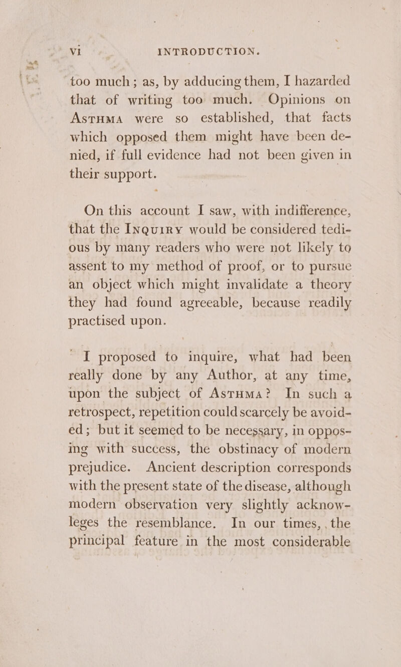 that of writing too much. Opinions on AstHMaA were so established, that facts which opposed them might have been de- nied, if full evidence had not been given in their support. On this account I saw, with indifference, that the Inquiry would be considered tedi- ous by many readers who were not likely to assent to my method of proof, or to pursue an object which might invalidate a theory they had found agreeable, because readily practised upon. ' I proposed to inquire, what had been really done by any Author, at any time, upon the subject of Astuma? In such a retrospect, repetition could scarcely be avoid- ed; but it seemed to be necessary, in oppos- ing with success, the obstinacy of modern prejudice. Ancient description corresponds with the present state of the disease, although modern observation very slightly acknow- leges the resemblance. In our times, . the principal feature in the most considerable