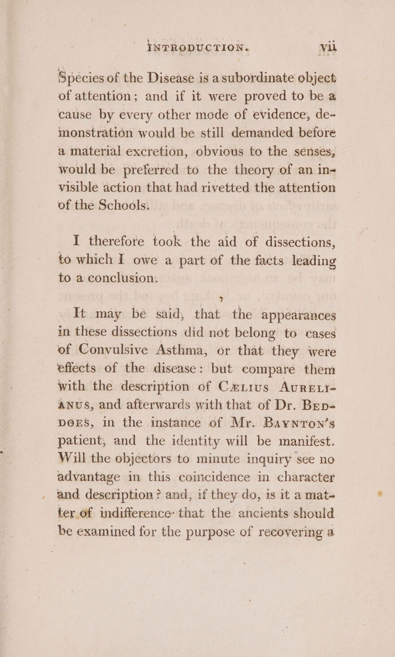 Species of the Disease is asubordinate object of attention; and if it were proved to be a cause by every other mode of evidence, de- monstration would be still demanded before a material excretion, obvious to the sénses, would be preferred to the theory of an in- visible action that had rivetted the attention of the Schools: | I therefore took the aid of dissections, to which I owe a part of the facts leading to a conclusion. It may be said, that the appearances in these dissections did not belong to cases of Convulsive Asthma, or that ithey were effects of the disease: but compare them with the description of Cawnrus AurRELI- ANUS, and afterwards with that of Dr. Brp- DeES, in the instance of Mr. Baynron’s patient, and the identity will be manifest. Will the objectors to minute inquiry see no advantage in this coincidence in character and description? and, if they do, is it a mat ter.of indifference: that the ancients should be examined for the purpose of recovering a