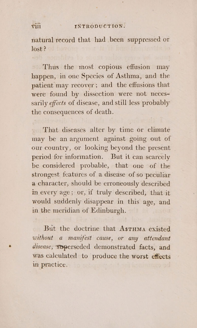 natural record that had .been suppressed or lost ? Thus the most copious effusion may happen, in one Species of Asthma, and the patient may recover; and the effusions that were found by dissection were not neces- sarily effects of disease, and still less probably the consequences of death. ‘Fhat diseases alter by time or climate may be an argument against going out of our country, or looking beyond the present _ period for information. But it can scarcely be considered probable, that one of the strongest features of a disease of so peculiar a character, should be erroneously described in every age; or, f truly described, that it would suddenly disappear in this age, and in the meridian of Edinburgh. But the doctrine that Asruma existed wethout a manifest cause, or any attendant disease, ‘Stwperseded demonstrated facts, and was calculated to produce the worst effects in practice.