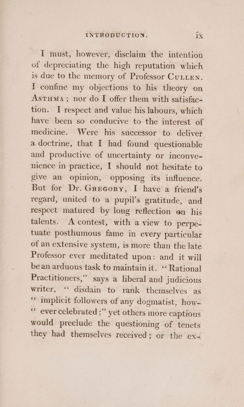 IT must, however, disclaim the intention of depreciating the high reputation which is due to the memory of Professor CULLEN. { confine my objections to his theory on AstuMa; nor do I offer them with satisfac-~ tion. I respect and value his labours, which have been so conducive to the interest of medicine. Were his successor to deliver a doctrine, that I had found questionable and productive of uncertainty or inconve- nience in practice, I should not hesitate to give an opinion, opposing its influence. But for Dr. Gregory, I have a friend’s regard, united to a pupil’s. gratitude, and respect matured by long reflection on his talents. A contest, with a view to perpe- tuate posthumous fame in every particular of an extensive system, is more than the late Professor ever meditated upon: and it will be an arduous task to maintain it. “Rational Practitioners,” says a liberal and judicious writer, ‘* disdain to rank themselves as ‘* implicit followers of any dogmatist, how- “ ever celebrated ;” yet others more captious would preclude the questioning of tenets they had themselves received; or the ex-