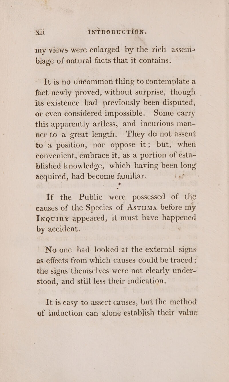 Kil intTrRopucTion. my views were enlarged by the rich asseni« blage of natural facts that it contains. It is nd unconinion thing to contemplate a fact newly proved, without surprise, though its existence had previously been disputed, or even considered impossible. Some carry this apparently artless, and incurious man- ner to a great length. ‘They do hot assent to a position, nor oppose it; but, wher convenient, embrace it, as a portion of esta= blished knowledge, which having been long acquired, had become familiar. t ay g If the Public were possessed of thé causes of the Species of Astuma before my Inquiry appeared, it must have So by accident. No one had looked at the external signs as effects from which causes could be traced ; the signs themselves were not clearly under- stood, and still less their indication. It is easy to assert causes, but the method of induction can alone establish their value