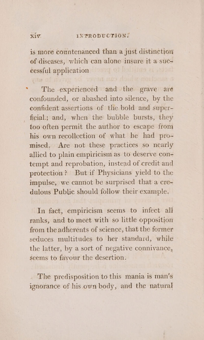 KivV INPRODUCTION; is more countenanced than a just distinction of diseases, which can alone insure it a suc- cessful application. * The -experienced and the grave are confounded, or abashed into silence, by the confident assertions of the bold and super- ficial; and, when the bubble bursts, they too often permit the author to escape from his own recollection of what he had pro- mised. Are not these practices so nearly allied to plain empiricism as to deserve con- tempt and reprobation, instead of credit and protection? But if Physicians yield to the impulse, we cannot be surprised that a cre- dulous Public should follow their example. In fact, empiricism seems to infect all ranks, and to meet with so little opposition from the adherents of science, that the former seduces multitudes to her standard, while the latter, by a sort of negative connivance, seems to favour the desertion. | . The predisposition to this mania is man’s ignorance of his.own body, and the natural