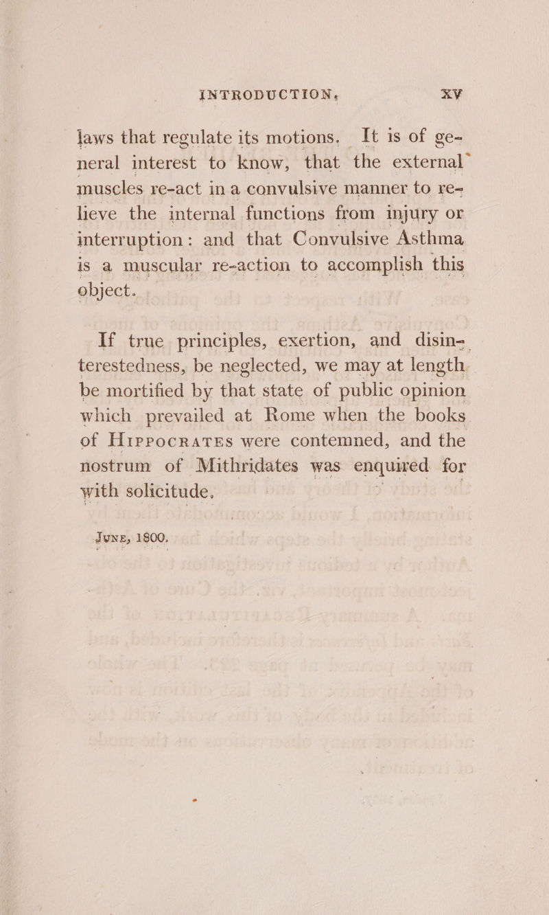 jaws that regulate its motions. It is of ge- neral interest to know, that the external” muscles re-act ina convulsive manner to re- lieve the internal functions from injury or interruption: and that Convulsive Asthma is a muscular re-action to accomplish this object. If true principles, exertion, and disin- terestedness, be neglected, we may at length. be mortified by that state of public opinion which prevailed at Rome when the books of HippocraTEs were contemned, and the nostrum of Mithridates was —— for with solicitude, Tune, 1800,