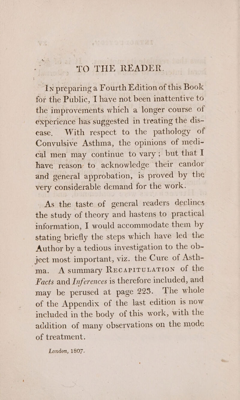 ~ TO THE READER. ~ Iv preparing a Fourth Edition of this Book for the Public, I have not been inattentive to the improvements which a longer course of experience has suggested in treating the dis- ease. With respect to the pathology of Convulsive Asthma, the opinions of medi- cal men may continue to vary; but that I have reason to acknowledge their candor and general approbation, is proved by the very considerable demand for the work. As the taste of general readers declines the study of theory and hastens to practical information, I would accommodate them by stating briefly the steps which have led the Author by a tedious investigation to the ob~ ject most important, viz. the Cure of Asth- ma. Asummary Recapirutation of the Facts and Inferences is therefore included, and may be perused at page 228. The whole of the Appendix of the last edition is nOW included in the body of this work, with the addition of many observations on the mode of treatment. London, 1807.