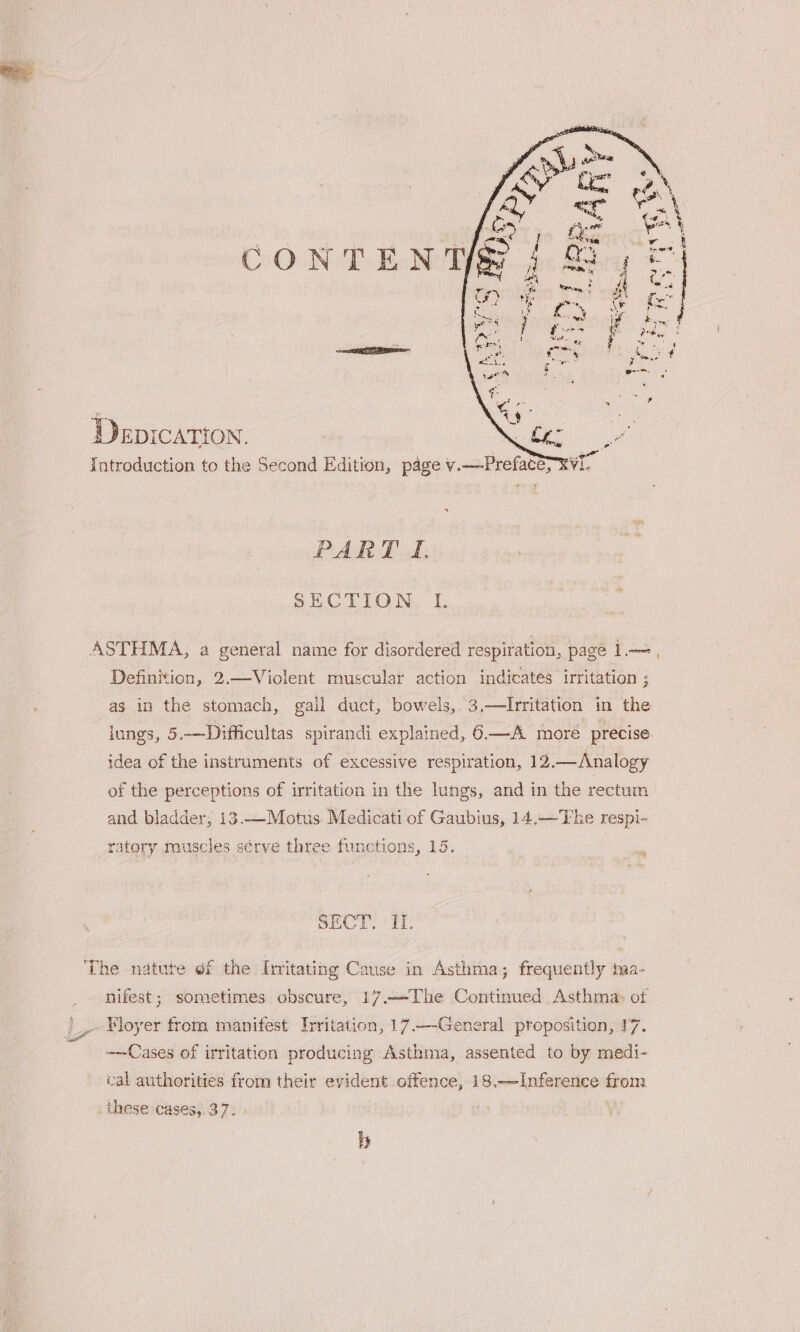 PART I. SECTION. I. ASTHMA, a general name for disordered respiration, page 1.—, Definition, 2.—Violent muscular action indicates irritation ; as in the stomach, gail duct, bowels, 3.—Irritation in the lungs, 5.—Difficultas spirandi explained, 6—A more precise. idea of the instruments of excessive respiration, 12.— Analogy of the perceptions of irritation in the lungs, and in the rectum and bladder, 13.—Motus. Medicati of Gaubius, 14.——The respi- ratory muscles sérve three functions, 15. ‘ SECT. I. ‘The natute of the Irritating Cause in Asthma, frequently ma- nifest; sometimes obscure, 17.—The Continued Asthma» of ¥loyer from manifest Irritation, 17.—-General proposition, 17. Cases of irritation producing Asthma, assented to by medi- cal authorities from their evident offence, 18.-—Inference from these cases, 37. 5)