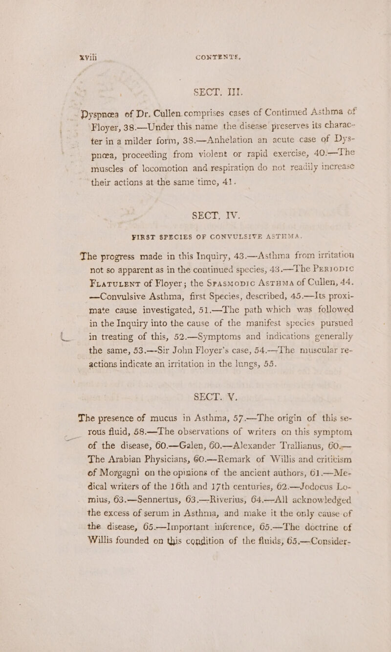 a SECT. III. Dyspnea of Dr. Cullen comprises cases of Continued Asthma of Floyer, 38.—Under this name the disease preserves its charac- ter in a milder form, 38.—Anhelation an acute case of Dys- pneea, proceeding from violent or rapid exercise, 40/—The muscles of locomotion and respiration do not readily increase their actions at the same time, 4!. SECT, IV. FIRST SPECIES OF CONVULSIVE ASTHMA. The progress made in this Inquiry, 43.—Asthma from irritation not so apparent as in the continued species, 43.—The Perropic FLatuent of Floyer; the Spasmopic Asruma of Cullen, 44. —Convulsive Asthma, first Species, described, 45.—Its proxi- mate cause investigated, 51.—The path which was followed in the Inquiry into the cause of the manifest species pursued in treating of this, 52.—Symptoms and indications generally the same, 53.—-Sir John Floyer’s case, 54.—-The muscular re- actions indicate an irritation in the Inngs, 55. SECT. VY. The presence of mucus in Asthma, 57.—The origin of this se- rous fluid, 58.—The observations of writers on this symptom of the disease, 60.—Galen, 60.—AJexander Trallianus, 60.— The Arabian Physicians, 60.—Remark of Willis and criticism of Morgagni on the opinions of the ancient authors, 61.—Me- dical writers of the 16th and 17th centuries, 602.—Jodocus Lo- mius, 63.—Sennertus, 63.—Riverius, 64,—Al]l acknowledged the excess of serum in Asthma, and make it the only cause of the disease, 65.—Important inference, 65.—The doctrine of Willis founded on this condition of the fluids, 65,—Consider-