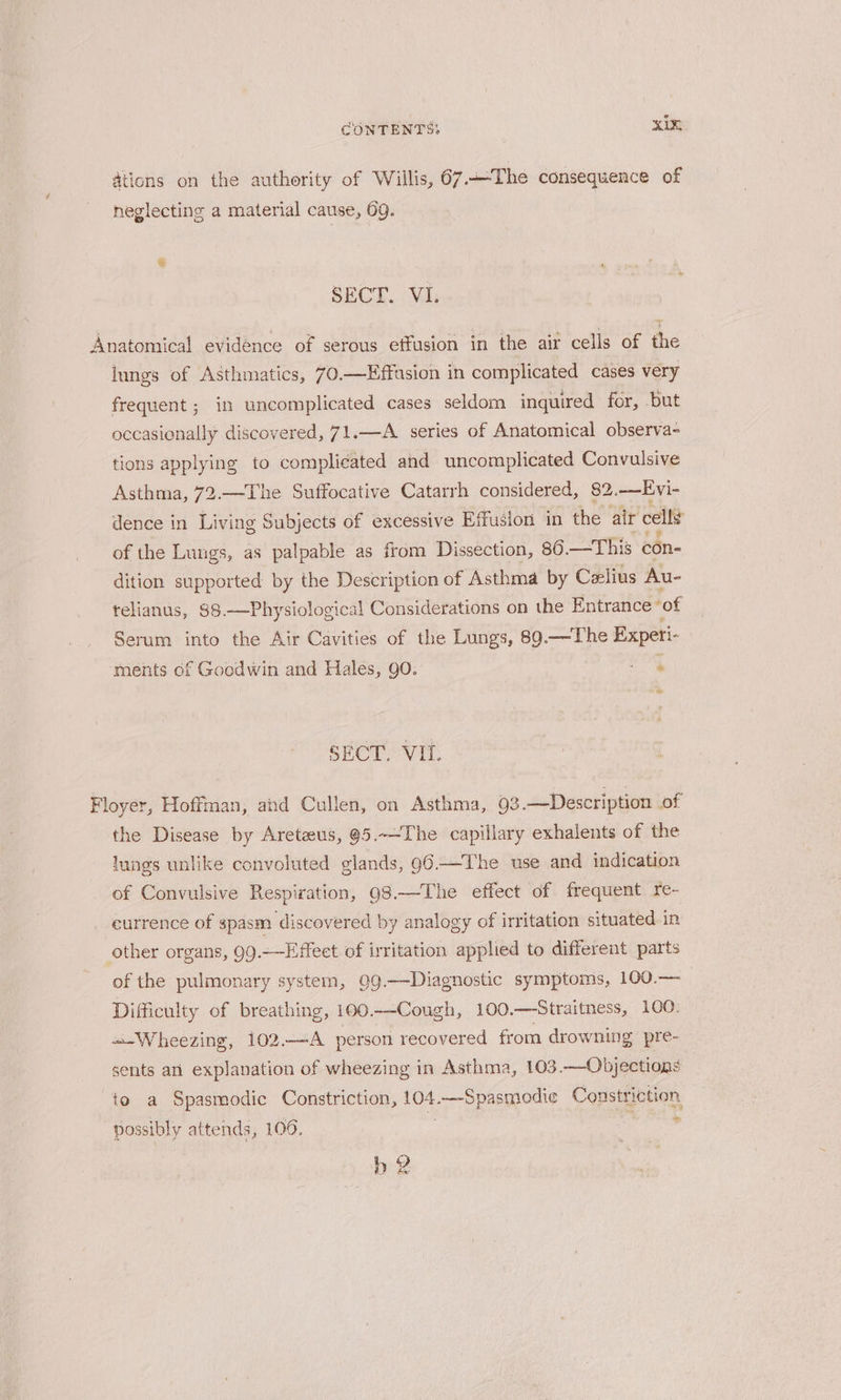 ations on the authority of Willis, 67.The consequence of neglecting a material cause, 69. SECT. VI. Anatomical evidence of serous effusion in the air cells of the iungs of Asthmatics, 70.—Effasion in complicated cases very frequent ; in uncomplicated cases seldom inquired for, but occasionally discovered, 71.—A series of Anatomical observa- tions applying to complicated and uncomplicated Convulsive Asthma, 72.—The Suffocative Catarrh considered, 82. —Evi- dence in Living Subjects of excessive Effusion in the air cell of the Lungs, as palpable as from Dissection, 80. —This con- dition supported by the Description of Asthma by Celius Au- telianus, 88.—Physiological Considerations on the Entrance” of Serum into the Air Cavities of the Lungs, 89.—-The Experi- ments of Goodwin and Hales, go. a ed SECT. VIL. Floyer, Hoffman, ahd Cullen, on Asthma, 93.—Description of the Disease by Areteus, @5.~-The capillary exhalents of the lungs unlike convoluted glands, 96-—The use and indication of Convulsive Respiration, 98.—The effect of frequent re- currence of spasm discovered by analogy of irritation situated in other organs, 99.-—Effeet of irritation applied to different parts of the pulmonary system, 99.—Diagnostic symptoms, 100.— Difficulty of breathing, 100.—-Cough, 100.—Straitness, 100: «-Wheezing, 102.—A person recovered from drowning pre- sents ari explanation of wheezing in Asthma, 103.—-Objections to a Spasmodic Constriction, 104. prepenose Constriction possibly attends, 106. i b-2