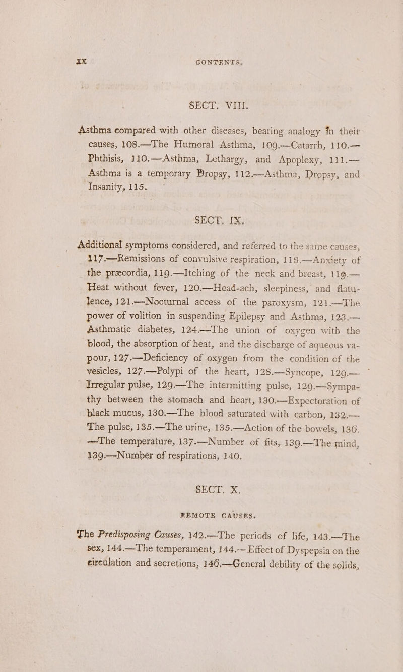 SECT. VIII. causes, 108.—The Humoral Asthma, 109.—Catarrh, 110.— Phthisis, 110.—Asthma, Lethargy, and Apoplexy, 111.— Asthma is a temporary Bropsy, 112.—Asthma, Dropsy, and Insanity, 115. SECT. IX. 117.—Kemissions of convulsive respiration, 118.—Anxiety of the przecordia, 119.—Itching of the neck and breast, 119.— Heat without fever, 120.—Head-ach, sleepiness, and flatu- lence, 121.—-Nocturnal access of the paroxysm, 121.—The power of volition in suspending Epilepsy and Asthma, 123.— Asthmatic diabetes, 124.—-The union of oxygen witb the blood, the absorption of heat, and the discharge of aqueous va- pour, 127.—Deficiency of oxygen from the condition of the vesicles, 127.—Polypi of the heart, 128.—Syncope, 129.— Jrregular pulse, 129.—The intermitting pulse, 129.—Sympa- thy between the stomach and heart, 130.—Expecteration of black mucus, 130.—The blood saturated with carbon, 132.—- The pulse, 135.—The urine, 135.—Action of the bowels, 136. —The temperature, 137.—Number of fits, 139.—The mind, 139.—Number of respirations, 140. SECT. X. REMOTE CAUSES. sex, 144.—The temperament, 144.-~ Effect of Dyspepsia on the circulation and secretions, 146.—General debility of the solids,
