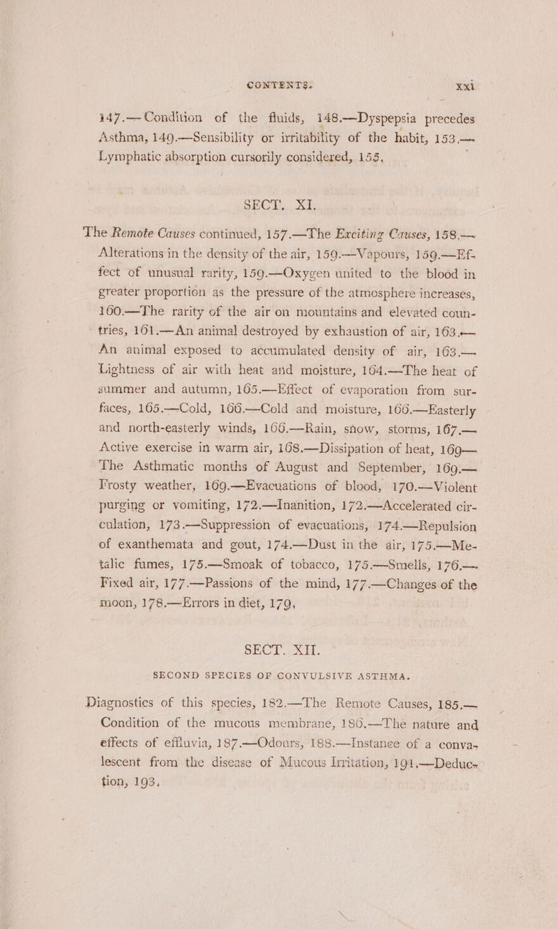 447.—-Condition of the fluids, 148.—Dyspepsia precedes Asthma, 149.—Sensibility or irritability of the habit, 153.— Lymphatic absorption cursorily considered, 155, ‘ SECT... 21: The Remote Causes continued, 157.—The Exciting Causes, 158,—~ Alterations in the density of the air, 159.—Vapours, 159.—Ef. fect of unusual rarity, 159.—Oxygen united to the blood in greater proportion as the pressure of the atmosphere increases, 160.—The rarity of the air on mountains and elevated coun- tries, 161.—An animal destroyed by exhaustion of air, 163.— An animal exposed to accumulated density of air, 163.— Lightness of air with heat and moisture, 164.—The heat of summer and autumn, 165.—Effect of evaporation from sur- faces, 165.—Cold, 106,—Cold and moisture, 160.—Easterly and north-easterly winds, 106.—Rain, snow, storms, 167,.— Active exercise in warm air, 108.—Dissipation of heat, 169— Lhe Asthmatic months of August and September, 169.— Frosty weather, 109.—Evacuations of blood, 170.—Violent purging or vomiting, 172.—Inanition, 172.—Accelerated cir- culation, 173.—Suppression of evacuations, 174.—Repulsion of exanthemata and gout, 174.—Dust in the air, 175—Me- talic fumes, 175.—Smoak of tobacco, 175.—Smells, 176,— Fixed air, 177.—Passions of the mind, 177 .— Changes of the moon, 178.—Errors in diet, 179, | SECT. XII. SECOND SPECIES OF CONVULSIVE ASTHMA. Diagnostics of this species, 182.—The Remote Causes, 185.— Condition of the mucous membrane, 186.—The nature and effects of effiuvia, 187.—-Odours, 188.—Instanee of a conva- lescent from the disease of Mucous Irritation, 191.—Deduc- tion, 193.