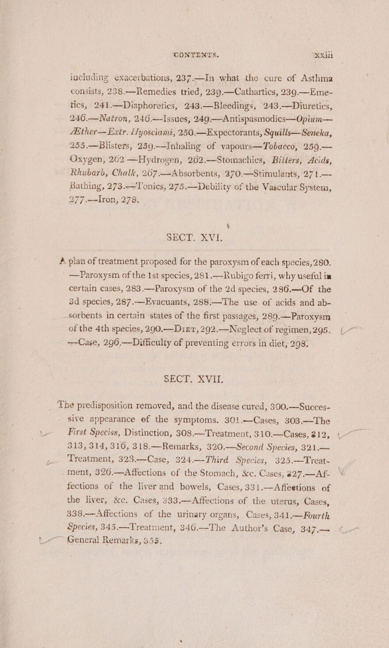 including exacerbations, 237.—In what the cure of Asthma consists, 238.—Remedies tried, 239.—Cathartics, 239.—Eme- tics, 241.—Diaphoretics, 243.—Bleedings, 243.—Diuretics, 240.—Natron, 240.—Issues, 249—Antispasmodics—Opium— fither— Extr. iTyosciami, 250.—Expectorants, Squills—Seneka, 255.—Blisters, 259.—Inhaling of vapours—Tobacco, 259.— Oxygen, 262 —Hydrogen, 262.—Stomachics, Biéiters, Acids, Rhubarb, Chalk, 267.—~Absorbents, 270.—Stimulants, 27 1.—- Bathing, 273..-~Tonics, 275.—Debility of the Vascular Systera, 277 .—TIron, 278. t SECT. XVL A plan of treatment proposed for the paroxysm of each species, 280. | —Paroxysm of the Ist species, 281.—Rubigo ferri, why useful im certain cases, 283.—Paroxysm of the 2d species, 286.—Of the 3d species, 287.—Evacuants, 288.—The use of acids and ab-. sorbents in certain states of the first passages, 289.—Paroxysm of the 4th species, 290.—Diszr, 292.—Neglect of regimen,295, ~-Case, 290,—Difficulty of preventing errors in diet, 298. SECT, XVII. The predisposition removed, and the disease cured, 300.—Succes- sive appearance ef the symptoms. 301.—Cases, 303.—The First Species, Distinction, 308.—Treatment, 310.—Cases, 212, 313, 314, 310, 318.—Remarks, 320.—Second Species, 321.— Treatment, 323.—Case, 324.—Third Species, 325.—Treat- ment, 326.—Affections of the Stomach, &amp;c. Cases, 327.—Af- W fections of the liver and bowels, Cases, 331.—Affeetions of the liver, &amp;c. Cases, 333.—Affections of the uterus, Cases, 338.—Affections of the urinary organs, Cases, 341.—Fourth Species, 345.—Treatment, 346.—The Author’s Case, 347... ~ General Remarks, 355,