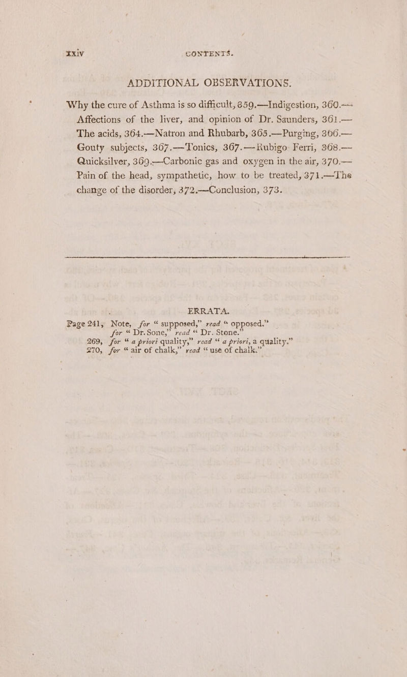 ADDITIONAL OBSERVATIONS. Why the cure of Asthma is so difficult, 8359.—Indigestion, 360. Affections of the liver, and opinion of Dr. Saunders, 361.— The acids, 364.—WNatron and Rhubarb, 365.—Purging, 306.— Gouty subjects, 367.—Tonics, 367.—iubigo Ferri, 368.— Quicksilver, 369.—Carbonic gas and oxygen in the air, 370.— Pain of the head, sympathetic, how to be treated, 371.—The change of the disorder, 372.—Cunclusion, 373. ; ERRATA. Page 241, Note, jor “ supposed,” read “ opposed.” for “ Dr.Sone,” read “ Dr. Stone.” 269, for “a priori quality,” read “ a priori, a quality.” 270, fer “ air of chalk,” read “use of chalk.”