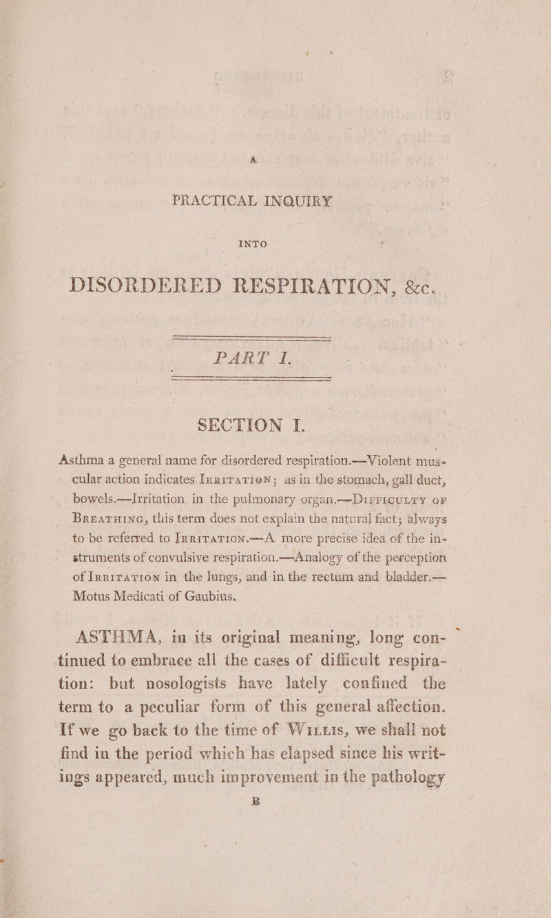 PRACTICAL INQUIRY INTO DISORDERED RESPIRATION, &amp;c. PART f. SECTION I. Asthma a general name for disordered respiration.—Violent mus- cular action indicates InriraTieN; as in the stomach, gall duct, bowels.—Irritation in the pulmonary organ.—Dirricunry oF BREATHING, this term does not explain the natural fact; always _to be referred to IRrR1TaTion.—A more precise idea of the in- struments of convulsive respiration.—Analogy of the perception ; of Inriration in the lungs, and in the rectum and bladder.— Motus Medicati of Gaubius. ASTHMA, in its original meaning, long con- tinued to embrace all the cases of difficult respira- tion: but nosologists have lately confined the term to a peculiar form of this general affection. If we go back to the time of Wuituis, we shall not find in the period which has elapsed since his writ- ings appeared, much improvement in the pathology B