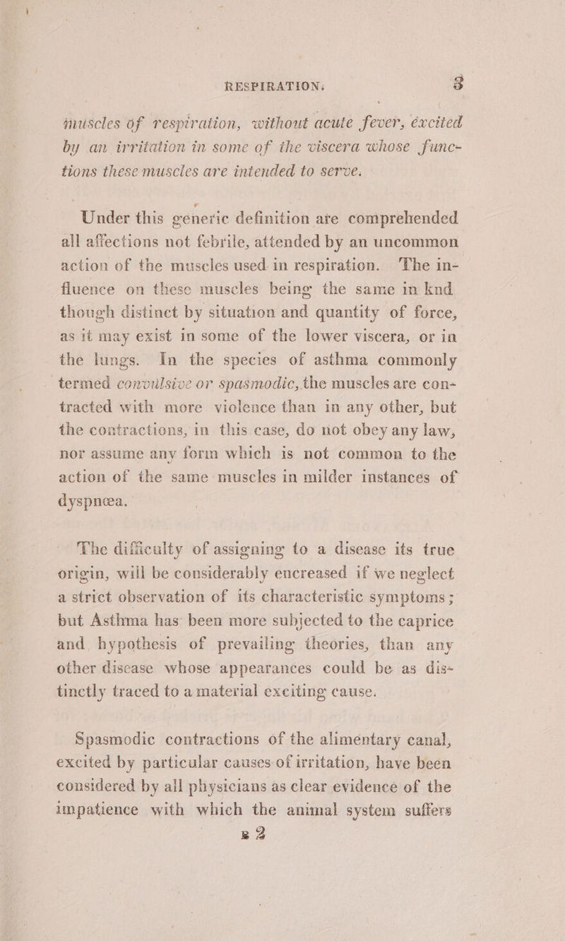 nuiscles of respiration, without acute fever, excited by an trritation in some of the viscera whose func- tions these muscles are intended to serve: Under this generic definition are comprehended all affections not febrile, attended by an uncommon action of the muscles used in respiration. ‘The in- fluence on these muscles being the same in knd though distinct by situation and quantity of force, as it may exist in some of the lower viscera, or in the lungs. In the species of asthma commonly termed convulsive or spasmodic, the muscles are con~ tracted with more violence than in any other, but the contractions, in this case, do not obey any law, nor assume any form which is not common to the action of the same muscles in milder instances of dyspneea, The difficulty of assigning to a disease its true origin, will be considerably encreased if we neglect a strict observation of its characteristic symptoms ; but Asthma has been more subjected to the caprice and, hypothesis of prevailing theories, than any other disease whose appearances could be as dis- tinctly traced to a material exciting cause. Spasmodic contractions of the alimentary canal, excited by particular causes of irritation, have been considered by all physicians as clear evidence of the impatience with which the animal system suffers 22