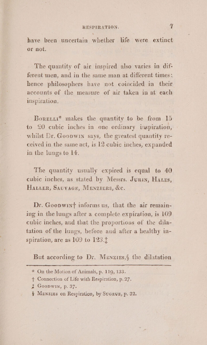 4 have been uncertain whether life were extinct or not. : The quantity of air inspired also varies in dif- ferent men, and in the same man at different times: hence philosophers have not coincided in their accounts of the measure of air taken in at each inspiration, Boreiii* makes the quantity to be from 15 to &lt;Q cubic inches in one ordinary inspiration, whilst Dr. Goopwin says, the greatest quantity re- ceived in the same act, is 12 cubic inches, expanded in the lungs to 14. The quantity usually expired is equal to 40 cubic inches, as stated by Messrs. Junin, Hares, Hauer, Sauvacr, Menziers, &amp;c. Dr. Goopwinf informs us, that the air remain- ing in the lungs after a complete expiration, is 109 cubic inches, and that the proportions of the dila- tation of the lungs, before and after a healthy in- spiration, are as 109 to 123. But according to Dr. Menzizs,§ the dilatation | * On the Motion of Animals, p. 119, 133. + Connection of Life with Respiration, p. 27. t Goopwin, p. 37. § Menzigs on Respiration, by Sucrus, p. 32.