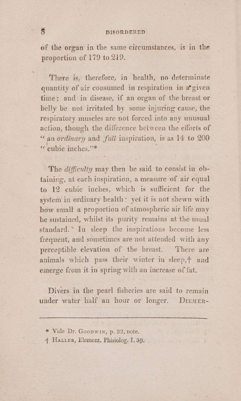 of the organ in the same circumstances, is in the proportion of 179 to 219. There is, therefore, in health, no determinate quantity of air consumed in respiration in a*given time; and in disease, if an organ of the breast or belly be not irritated by some injuring cause, the respiratory muscles are not forced into any unusual action, though the difference between the efforts of an ordinary and full inspir ation, is as 14 to 200 “ eubie inches.’”* The difficulty may then be said to consist in ob- taining, at each inspiration, a measure of air equal to 12 cubic inches, which is sufficient for the system in ordinary health: yet it is not shewn with how small a proportion of atmospheric air life may be sustained, whilst its purity remains at the usual standard.” In sleep the inspirations become less frequent, and sometimes are not attended with any perceptible elevation of the breast. There are animals which pass their winter in sleep,t and emerge from it in spring with an increase of fat. Divers in the pearl! fisheries are said to remain under water half an hour or longer. Dtemer- * Vide Dr. Goopwin, p. 32, note. + Harrer, Element. Phisiolog. I. 39.