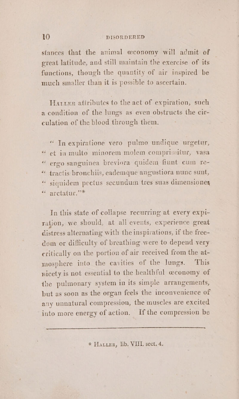 stances that the animal economy will admit of great latitude, and still maintain the exercise of its functions, though the quantity of air inspired be much smaller than it is possible to ascertain. Harrer attributes to the act of expiration, such a condition of the lungs as even obstructs the cir- culation of the blood through them. « In expiratione vero pulmo undique urgetur, &lt; et in multo minorem molem comprinitur, vasa “ ergo sanguinea breviera quidem fiunt cum re- “ tractis bronchiis, eademque angustiora nunc sunt, « siquidem pectus secundum tres suas dimensiones “atctatur. * In this state of collapse recurring at every expi- ration, we should, at all events, experience great distress alternating with the inspirations, if the free- dom or difficulty of breathing were to depend very critically on the portion of air received from the at- mosphere into the cavities of the lungs. ‘This nicety is not essential to the healthful economy of the pulmonary system in its simple arrangements, but as soon as the organ feels the inconvenience of any unnatural compression, the muscles are excited into more energy of action. If the compression be * Hauer, lib, VIIL sect. 4.