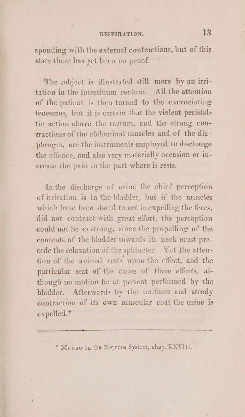 sponding with the external contractions, but of this state there has yet been no proof. — The subject is illustrated still more by an irri- tation in the intestinum rectum. All the attention of the patient is then turned to the excruciating tenesmus, but it is certain that the violent peristal- tic action above the rectum, and the strong con- tractions of the abdominal muscles and of the dia- phragm, are the instruments employed to discharge the offence, and also very materially occasion or in- crease the pain in the part where it rests. Inthe discharge of urine the chief perception of irritation is in the bladder, but if the muscles which have been stated to act in expelling the feces, did not contract with great effort, the perception could not be so strong, since the propelling of the contents of the bladder towards its neck must. pre- cede the relaxation of the sphincter. Wet the atten- tion of the animal rests upon the effect, and the particular seat of the cause of these efforts, al-— though no motion be at present performed by the bladder. Afterwards by the uniform and steady contraction of its own muscular coat the urine is ex pelled.* * Munro on the Nervous System, chap, XXVIII.