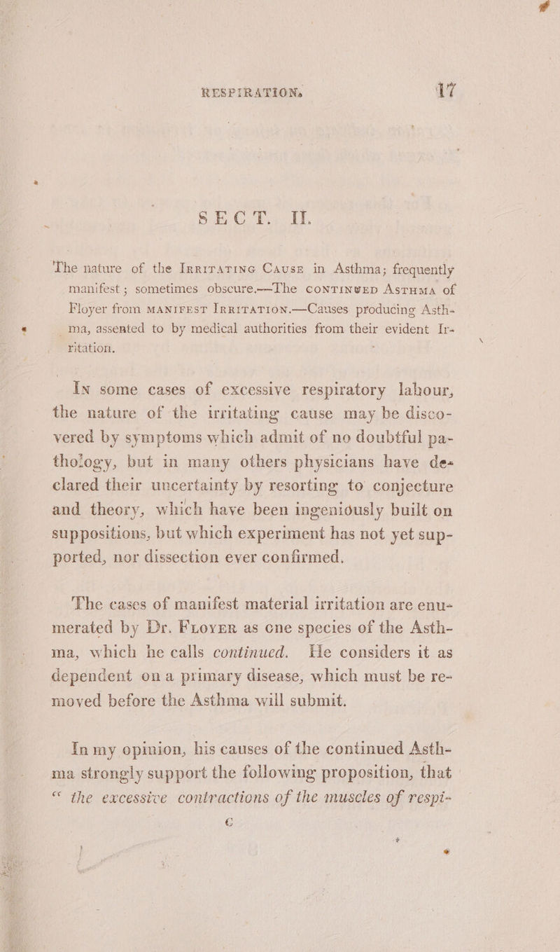 oe hm ial Viren Fe The nature of the Irrirarine Cause in Asthma; frequently manifest ; sometimes obscure.—The continvep Astuma of Floyer from MANiFEsT Irrrrarion.—Causes producing Asth- __ ma, assented to by medical authorities from their evident Ir- ritation. In some cases of excessive respiratory labour, the nature of the irritating cause may be disco- vered by symptoms which admit of no doubtful pa- thology, but in many others physicians have de- clared their uncertainty by resorting to conjecture and theory, which have been ingeniously built on suppositions, but which experiment has not yet sup- ported, nor dissection ever confirmed. The cases of manifest material irritation are enu- merated by Dr. FLoyer as cne species of the Asth- ma, which he calls continued. He considers it as dependent ona primary disease, which must be re- moved before the Asthma will submit. In my opinion, his causes of the continued Asth- ma strongly support the following proposition, that “ the excessive contractions of the muscles of respi- €