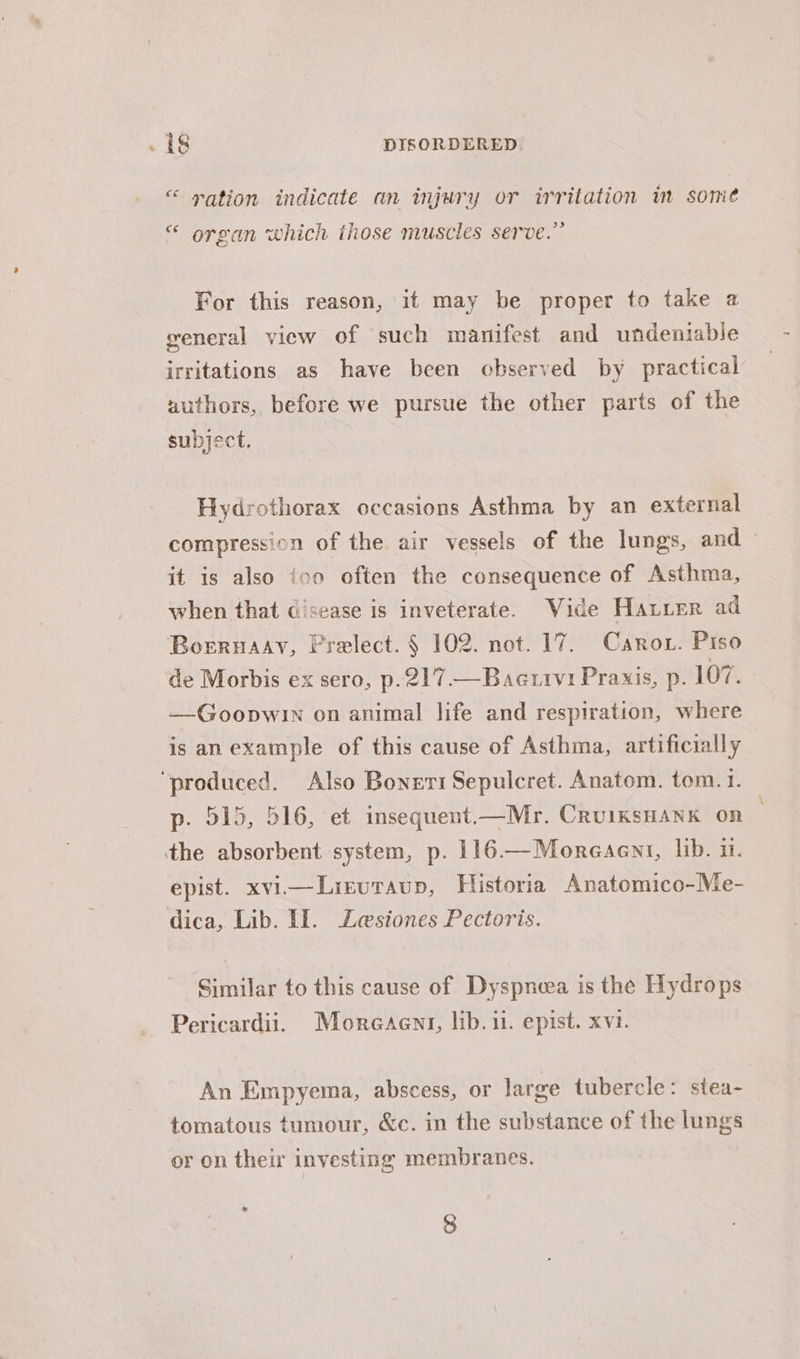 “© ration indicate an injury or irritation in somé 33 organ which those muscles serve. For this reason, it may be proper to take a general view of such manifest and undeniable irritations as have been observed by practical authors, before we pursue the other parts of the subject. Hydrothorax occasions Asthma by an external compression of the air vessels of the lungs, and ~ it is also ico often the consequence of Asthma, when that disease is inveterate. Vide Hatier ad Borrnaay, Prelect. § 102. not. 17. Carrot. Piso de Morbis ex sero, p.217.—Baettvi Praxis, p. 107. —Goopwin on animal life and respiration, where is anexample of this cause of Asthma, artificially ‘produced. Also Bonert Sepulcret. Anatom. tom. 1. p. 515, 516, et insequent.—Mr. CruiksHank on the absorbent system, p. 116.—Moreaent, lib. u. epist. xvii—Lirutaup, Historia Anatomico-Me- dica, Lib. Il. Lesiones Pectoris. Similar to this cause of Dyspneea is the Hydrops Pericardii. Moreaent, lib. 11. epist. xvi. An Empyema, abscess, or large tubercle: stea- tomatous tumour, &amp;c. in the substance of the lungs or on their investing membranes. * 8