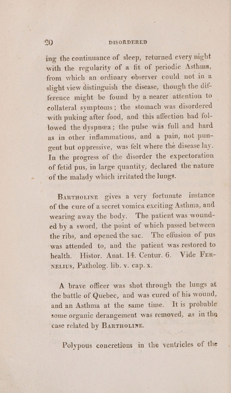 ing the continuance of sleep, returned every night with the regularity of a fit of periodic Asthma, from which an ordinary observer could not in a slight view distinguish the disease, though the dif- ference might be found by a nearer attention to _ collateral symptoms; the stomach was disordered with puking after food, and this affection had fol- lowed the dyspnea; the pulse was full and hard as in other inflammations, and a pain, not pun- vent but oppressive, was felt where the disease lay. In the progress of the disorder the expectoration of fetid pus, in large quantity, declared the nature of the malady which irritated the lungs. Bartuorine gives a very fortunate instance of the cure of a secret vomica exciting Asthma, and wearing away the body. The patient was wound- ed by a sword, the point of which passed between the ribs, and opened the sac. The effusion of pus was attended to, and the patient was restored to health. Histor. Anat. 14. Centur. 6. Vide Frr- neLIus, Patholog. lib. v. cap. x. A brave officer was shot through the lungs at the battle of Quebec, and was cured of his wound, and an Asthma at the same time. It is probable some organic derangement was removed, as in the case related by BarTHOLINE. Polypous concretions in the ventricles of the