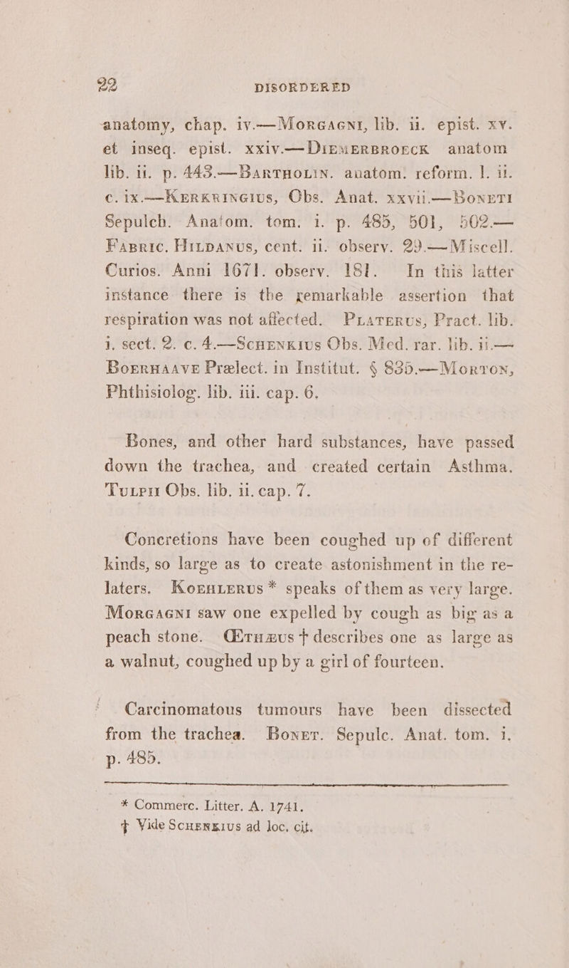 anatomy, chap. iv.—Moreaenr, lib. ii. epist. xy. et inseq. epist. xxiv—DirmerBrorcK anatom lib. ut. p. 443.—BartHouin. anatom. reform. |. 1. ¢.1X.—KERKRINGIUS, Obs. Anat. xxvii —BonrTI Sepulch. Anafom. tom. 1. p. 483, 501, 502— Fapric. Hinpanus, cent. ii. observ. 29.— Miscell. Curios. Anni 167]. observ. ISI. In this latter instance there is the remarkable assertion that respiration was not affected. Pxiaterus, Pract. lib. 1, sect. 2. c. 4.—Scuenkivus Obs. Med. rar. lib. it.— Boernaave Prelect. in Institut. § 83).—Morron, Phthisiolog. lib. i. cap. 6. Bones, and other hard substances, have passed down the trachea, and created certain Asthma. Tuten Obs, lib. i. cap. 7, Concretions have been coughed up of different kinds, so large as to create astonishment in the re- laters. Korn.erus * speaks of them as very large. Moreaeni saw one expelled by cough as big as a peach stone. Citrnzus f describes one as large as a walnut, coughed up by a girl of fourteen. Carcinomatous tumours have been dissected from the trachea. Boner. Sepulc. Anat. tom. 1. p. 485. enna eee eae eee ae * Commerc. Litter. A. 1741. ¢ Vide Scuenxgius ad loc. cit.