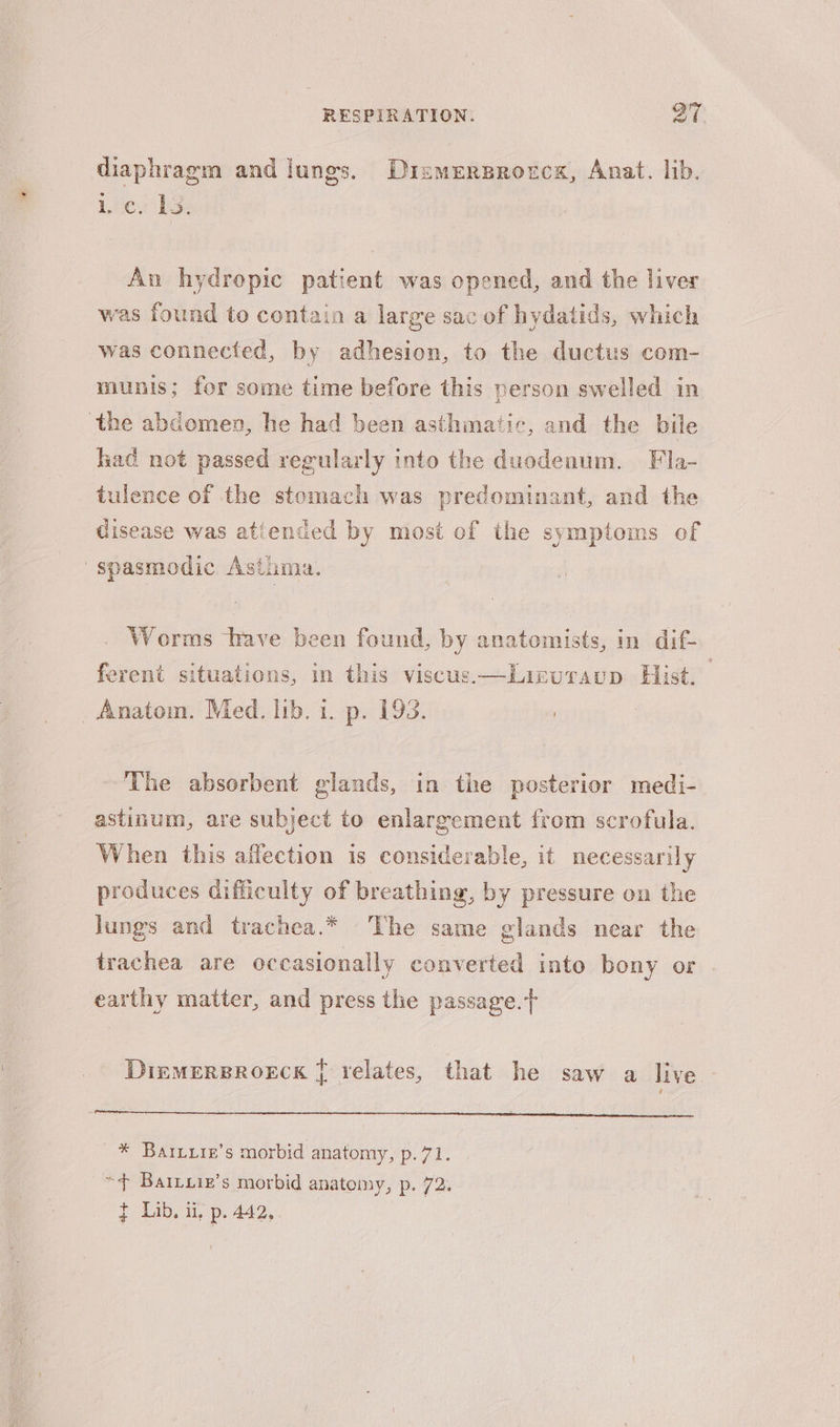 diaphragm and lungs. Dismersrorcs, Anat. lib. 1c. Ls. An hydropic patient was opened, and the liver was found to contain a large sac of hydatids, which was connected, by adhesion, to the ductus com- munis; for some time before this person swelled in the abdomen, he had been asthmatic, and the bile had not passed regularly into the duodenum. Fla- tulence of the stomach was predominant, and the Cisease was attended by most of the symptoms of spasmodic Asthma. Worms have been found, by anatomists, in dif- ferent situations, in this viscus.—-Lizuraup Hist. Anatom. Med. lib. 1. p. 193. : The absorbent glands, in the posterior medi- astinum, are subject to enlargement from scrofula. When this affection is considerable, it necessarily produces difficulty of breathing, by pressure on the lungs and trachea.* The same glands near the trachea are occasionally converted into bony or earthy matter, and press the passage. DiemersBroeck { relates, that he saw a live * Bariire’s morbid anatomy, p. 71. “4 BaIlLure’s morbid anatomy, p. 72. t Lib. i, p. 442,