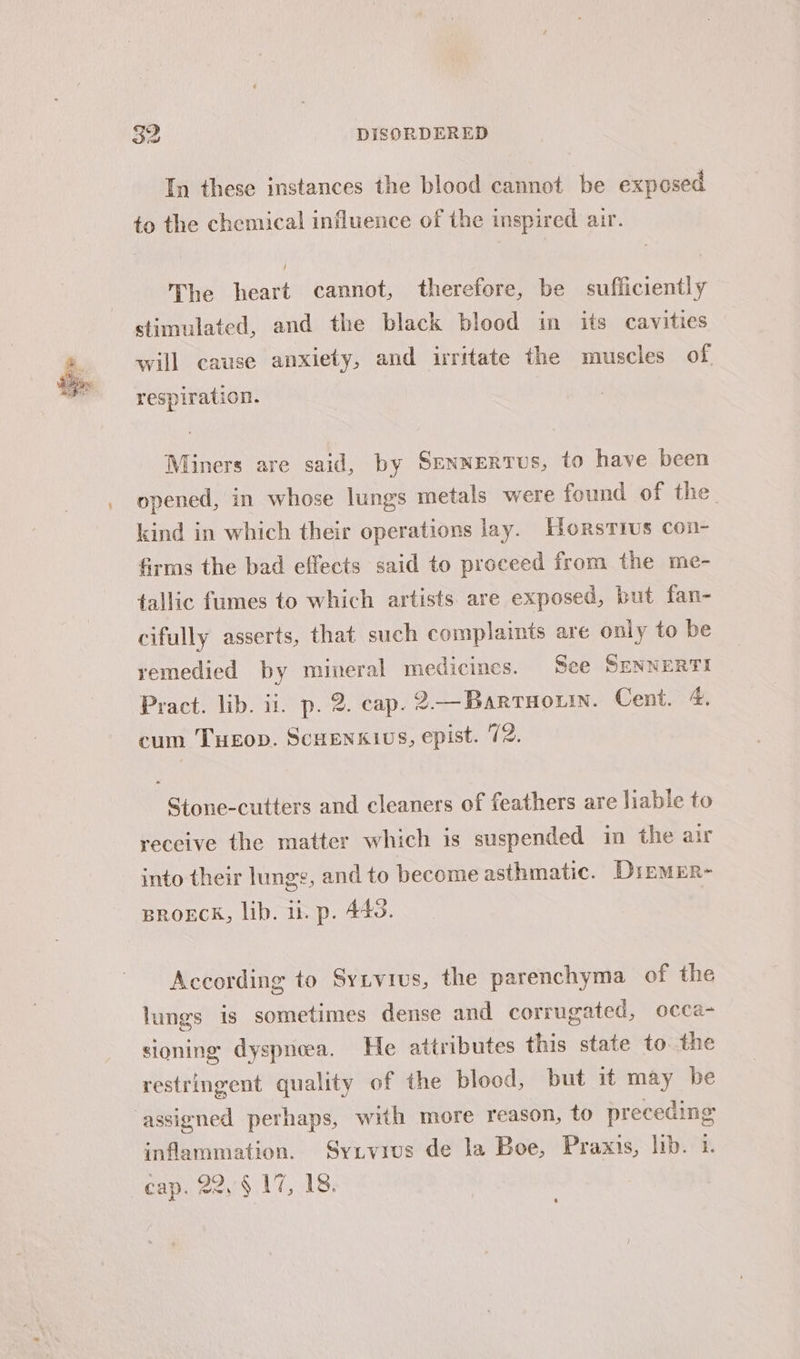 In these instances the blood cannot be exposed to the chemical influence of the inspired air. The heart cannot, therefore, be sufficiently stimulated, and the black blood in its cavities will cause anxiety, and irritate the muscles of respiration. Miners are said, by SENNERTUs, to have been opened, in whose lungs metals were found of the. kind in which their operations lay. Horstius con- firms the bad effects said to proceed from the me- tallic fumes to which artists are exposed, but fan- cifully asserts, that such complaints are only to be remedied by mineral medicines. Sce SENNERTI Pract. lib. ii. p. 2. cap. 2—Barrnotin. Cent. &amp;. cum TuEop. ScuEnkivs, epist. 72. Stone-cutters and cleaners of feathers are liable to receive the matter which is suspended in the air into their lunge, and to become asthmatic. DirmMER- BROECK, lib. i. p. 440. According to Syivius, the parenchyma of the lungs is sometimes dense and corrugated, occa- sioning dyspnoea. He attributes this state to the restringent quality of the blood, but it may be assigned perhaps, with more reason, to preceding inflammation. Syivivus de la Boe, Praxis, lib. 1. cap. 22, § 17, 18.