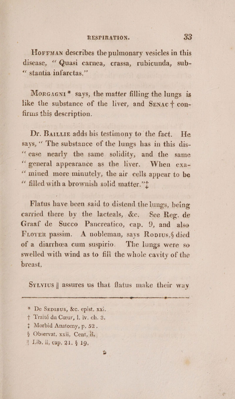 Horrman describes the pulmonary vesicles in this disease, ‘‘ Quasi carnea, crassa, rubicunda, sub- “ stantia infarctas.”’ Morcaeni* says, the matter filling the lungs is like the substance of the liver, and Senac t+ con- _ firnus this description. Dr. Baruure adds his testimony to the fact. He says, “ ‘The substance of the lungs has in this dis- “ease nearly the same solidity, and the same “general appearance as the liver. When exa- “mined more minutely, the air cells appear to be * filled with a brownish solid matter.” Flatus have been said to distend the lungs, being carried there by the lacteals, &amp;e. See Reg. de Graaf de Succo Pancreatico, cap. 9, and also Foyer passim. A nobleman, says Roprus,§ died of a diarrhoea cum suspirio. The lungs were so swelled with wind as to fill the whole cavity of the breast, SYLYIUs || assures us that flatus make their way * De Sepisus, &amp;c. epist. xxi. + Traité du Coeur, I. iv. ch. 3. { Morbid Anatomy, p, 52. § Observat, xxii, Cent, a.