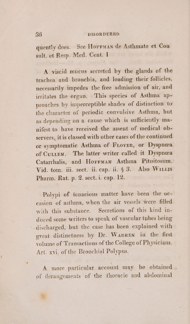 quently does. See Horrman de Asthmate et Con sult. et Resp. Med. Cent. | A viscid mucus secreted. by the glands of the trachea and bronchia, and loading their follicles, necessarily impedes the free admission of air, and irritates the organ. This species of Asthma ap- proaches by imperceptible shades of distinction to the character of periodic convulsive Asthma, but as depending on a cause which is sufficiently ma- nifest to have received the assent of medical ob- servers, itis classed with other cases of the continued or symptomatic Asthma of Froyser, or Dyspnea of Cutten. The latter writer called it Dyspnea Catarrhalis, and Horrman Asthma Pituitosum. Vid. tom. iii. sect. ii. cap. ii. § 3. Also Wixits- Pharm. Rat. p. 2. sect. 1. cap. 12. Polypi of tenacious matter have been the oc- casion of asthma, when the air vessels were filled with this substance. Secretions of this kind in- duced some writers to speak of vascular tubes being -. discharged, but the case has been explained with great distinctness by Dr. Warren in the first volume of Transactions of the College of Physicians, Art. xvi. of the Bronchial Polypus, A more particular account may be obtained . of derangements of the thoracic and abdominal