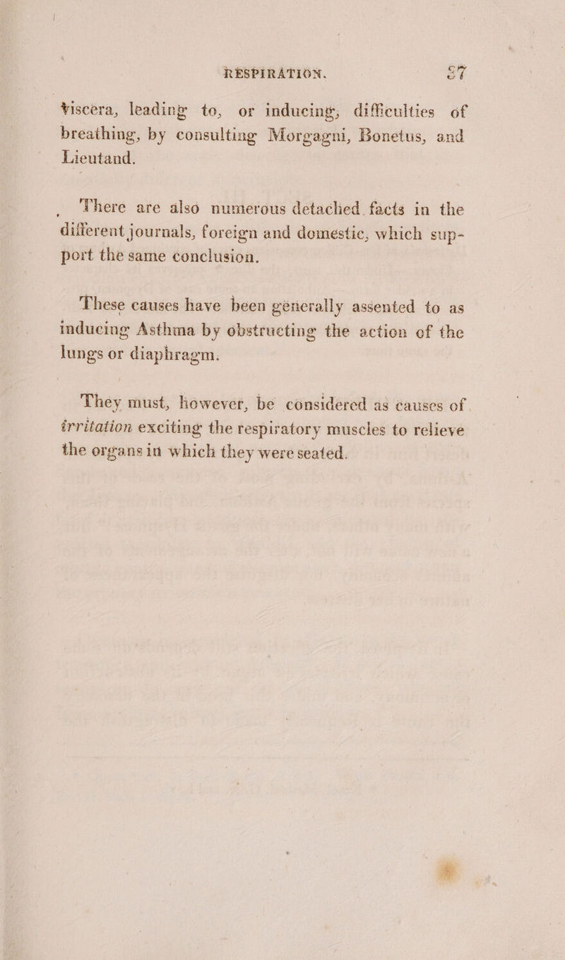 viscera, leading to, or inducing, difficulties of breathing, by consulting Morgagni, Bonetus, and Lieutand. There are also numerous detached facts in the different journals, foreign and domestic, which sup- port the same conclusion. These causes have been génerally assented to as inducing Asthma by obstructing the action of the Jungs or diaphragm. They must, however, be considercd as causes of irritation exciting the respiratory muscles to relieve the organs in which they were seated. |