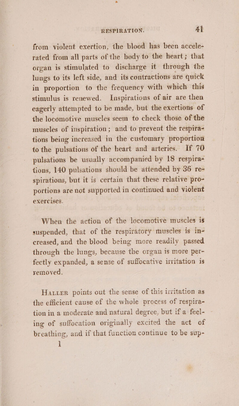 from violent exertion, the blood has been accele- rated from all parts of the body to the heart; that organ is stimulated to discharge it through the lungs to its left side, and its contractions are quick in proportion to the frequency with which this stimulus is renewed. Inspirations of air are then eagerly attempted to be made, but the exertions of the locomotive muscles seem to check those of the muscles of inspiration; and to prevent the respira- tions being increased in the customary proportion to the pulsations of the heart and arteries. If 70 pulsations be usually accompanied by 18 respira tions, 140 pulsations should be attended by 36 re- spirations, but it is certain that these relative pro- portions are not supported in continued and violent exercises. When the action of the locomotive muscles is suspended, that of the respiratory muscles is in- creased, and the blood being more readily passed through the lungs, because the organ 1s more per- fectly expanded, a sense of suffocative irritation is removed. Haier points out the sense of this irritation as the efficient cause of the whole process of respira- tion in a moderate and natural degree, but if a feel- ing of suffocation originally excited the act of breathing, and if that function continue to be sup- l