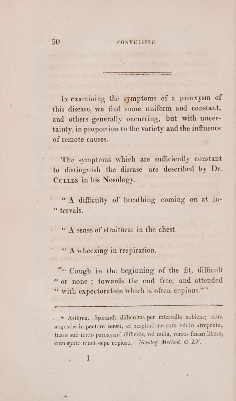 In examining the symptoms of a paroxysm of this disease, we find some uniform and constant, and others generally occurring, but with uncer- tainty, in proportion to the variety and the influence of remote causes. The symptoms which are sufficiently constant to distinguish the disease are described by Dr. ‘Cutzen in his Nosolegy. «A difficulty of breathing coming on at in- tervals. | “A sense of straitness in the chest. « A wheezing in respiration. ww -@ e ° e “ Cough in the beginning of the fit, difficult ‘or none ; towards the end free, and attended ‘¢ with expectoration which is often copious.*” gn RR RN _. * Asthma. Spirandi difficultas per intervalla subiens; cum angustia in pectore sensu, ef respiratione cum sibilo strepente; tussis sub initio paroxysmi difficilis, vel nulla, versus finem libera, cum sputo muci spe copioso, ' Nosolog. Method. G. LV. }