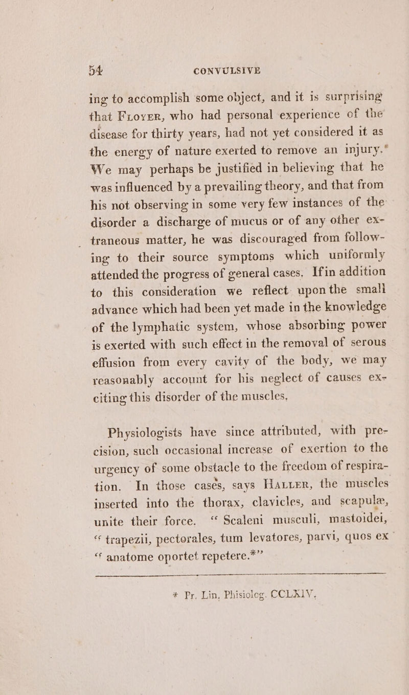 ing to accomplish some object, and it is surprising that Frover, who had personal experience of the disease for thirty years, had not yet considered it as the energy of nature exerted to remove an injury.” We may perhaps be justified in believing that he was influenced by a prevailing theory, and that from his not observing in some very few instances of the disorder a discharge of mucus or of any other ex- _ traneous matter, he was discouraged from follow- ing to their source symptoms which uniformly attended the progress of general cases. Ifin addition to this consideration we reflect uponthe small advance which had been yet made in the knowledge of the lymphatic system, whose absorbing power is exerted with such effect in the removal of serous effusion from every cavity of the body, we may reasonably account for his neglect of causes ex- citing this disorder of the muscles, Physiologists have since attributed, with pre- cision, such occasional increase of exertion to the urgency of some obstacle to the freedom of respira- tion. In those cases, says Hatter, the muscles inserted into the thorax, clavicles, and scapula, unite their force. ‘ Scaleni musculi, mastoidei, * trapezil, pectorales, tum levatores, parvi, quos ex “‘ anatome oportet repetere.*” * Py, Lin, Phisiolog. CCLALY,