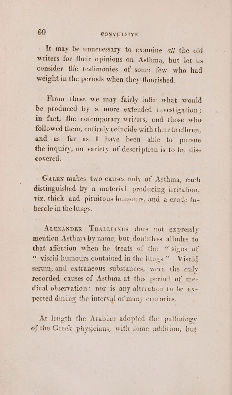 It may be unnecessary to examine all the old writers for their opinions on Asthma, but let us consider the testimonies of some few who had weight in the periods when they flourished. From these we may fairly infer what would be produced by a more extended investigation ; m fact, the cotemporary writers, and those who followed them, entirely coincide with their brethren, and as far as I have been able to pursue the inquiry, no variety of description is to be disy covered. Gaven makes two causes only of Asthma, each distinguished by a material producing irritation, viz. thick and pituitous humours, and a crude tu- bercle in the lungs. AvexanpberR Trauuranus does not expressly mention Asthma by name, but doubtless alludes to that affection when he treats of the “signs of « viscid humours contained in the lungs.” Viscid serum, and extraneous substances, were the only recorded causes of Asthma at this period of me- dical observation: nor is any alteration to be ex- pected during the interval of many centuries. At length the Arabian adopted the pathology of the Greck physicians, with some addition, but