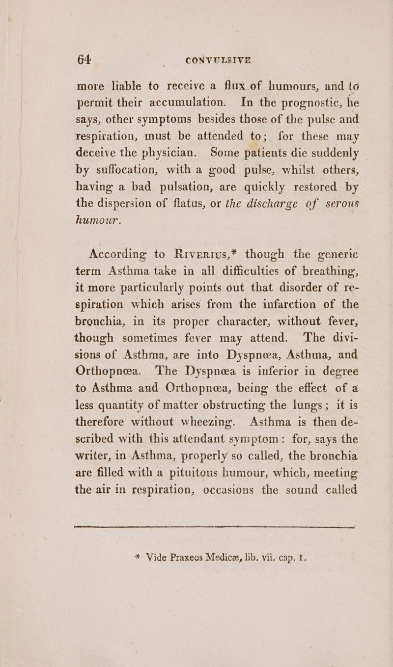 more liable to receive a flux of humours, and to permit their accumulation. In the prognostic, he says, other symptoms besides those of the pulse and respiration, must be attended to; for these may deceive the physician. Some patients die suddenly by suffocation, with a good pulse, whilst others, having a bad pulsation, are quickly restored by the dispersion of flatus, or the discharge of serous humour. According to Riverivs,* though the genertc term Asthma take in all difficulties of breathing, it more particularly points out that disorder of re- spiration which arises from the infarction of the bronchia, in its proper character, without fever, though sometimes fever may attend. The divi- sions of Asthma, are into Dyspnoea, Asthma, and Orthopnea. The Dyspnoea is inferior in degree to Asthma and Orthopneea, being the effect of a less quantity of matter obstructing the lungs; it is therefore without wheezing. Asthma is then de- scribed with this attendant symptom: for, says the writer, in Asthma, properly so called, the bronehia are filled with a pituitous humour, which, meeting the air in respiration, occasions the sound called * Vide Praxeos Medicz, lib. vii. cap. 1.