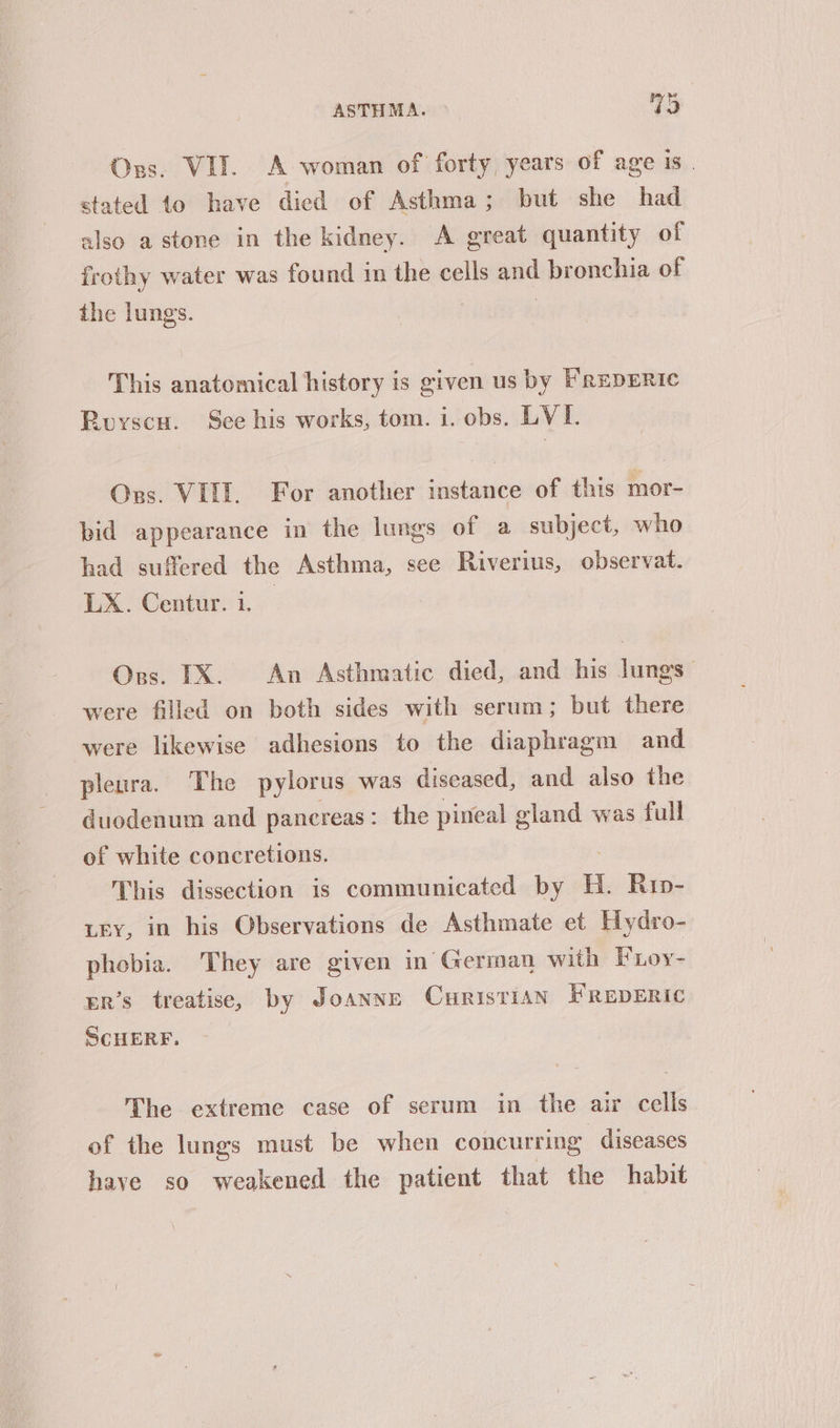 Ors. VII. A woman of forty, years of age is | stated to have died of Asthma; but she had also a stone in the kidney. A great quantity of frothy water was found in the cells and bronchia of the lungs. | This anatomical history is given us by FrepERic Royscu. See his works, tom. i. obs. LVI. Ors. VILL. For another instance of this mor- pid appearance in the lungs of a subject, who had suffered the Asthma, see Riverius, observat. LX. Centur. i. — Ors. IX. An Asthmatic died, and his lungs — were filled on both sides with serum; but there were likewise adhesions to the diaphragm and pleura. The pylorus was diseased, and also the duodenum and pancreas: the pineal gland was full of white concretions. This dissection is communicated by i. Rup- Ley, in his Observations de Asthmate et Hydro- phobia. They are given in German with Foy- gr’s treatise, by Joanne CuristiaAN FREDERIC SCHERF. The extreme case of serum in the air is of the lungs must be when concurring diseases have so weakened the patient that the habit