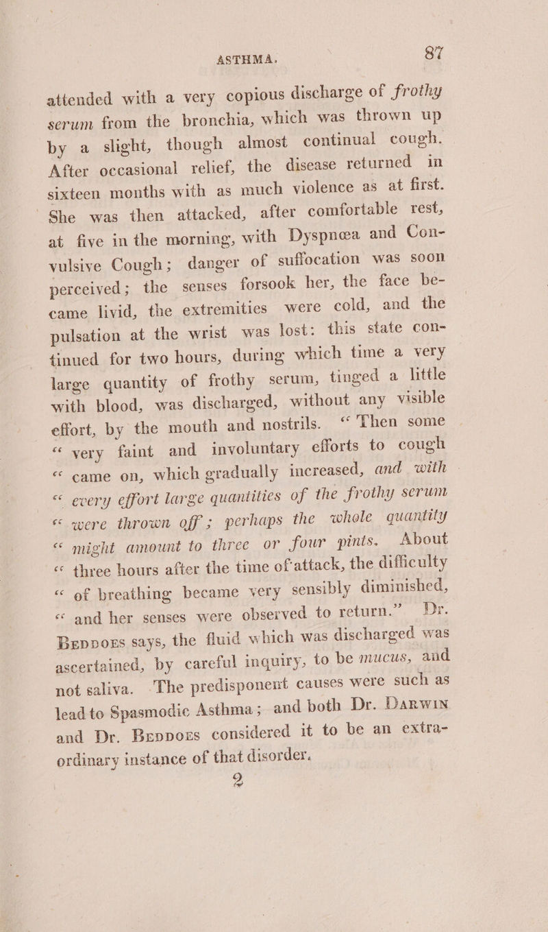 attended with a very copious discharge of frothy serum from the bronchia, which was thrown up by a slight, though almost continual cough. After occasional relief, the disease returned in sixteen months with as much violence as at first. She was then attacked, after comfortable rest, at five in the morning, with Dyspnea and Con- vulsive Cough; danger of suffocation was soon perceived; the senses forsook her, the face be- came livid, the extremities were cold, and the pulsation at the wrist was lost: this state con- tinued for two hours, during which time a very large quantity of frothy serum, tinged a little with blood, was discharged, without any visible effort, by the mouth and nostrils. ‘“ Then some “‘ very faint and involuntary efforts to cough « came on, which gradually increased, and with © « every effort large quantities of the frothy serum << were thrown off ; perhaps the whole quantity « might amount to three or four pints, About ‘¢ three hours after the time of-attack, the difficulty of breathing became very sensibly diminished, « and her senses were observed to return.” Dr. Bepoors says, the fluid which was discharged was ascertained, by careful inquiry, to be mucus, and not saliva. -The predisponent causes were such as lead to Spasmodic Asthma; and both Dr. Darwin and Dr. Beppozs considered it to be an extra- ordinary instance of that disorder, | 2 CN ca