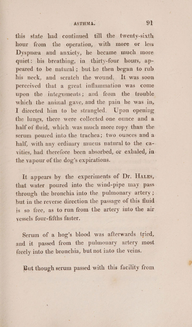 this state had continued till the twenty-sixth hour from the operation, with more or less Dyspnea and anxiety, he became much more quiet: his breathing, in thirty-four hours, ap- peared to be natural; but he then began to rub his neck, and scratch the wound. It was soon perceived that a great inflammation was come upon the integuments; and from the trouble which the animal gave, and the pain he was in, I directed him to be strangled. Upon opening the lungs, there were collected one ounce and a half of fluid, which was much more ropy than the serum poured into the trachea; two ounces and a half, with any ordinary mucus natural to the ca- vities, had therefore been absorbed, or exhaled, in the vapour of the dog’s expirations. It appears by the experiments of Dr. Hates, that water poured into the wind-pipe may pass through the bronchia into the pulmonary artery ; but in the reverse direction the passage of this fluid is so free, as torun from the artery into the air _yessels four-fifths faster. Serum of a hog’s blood was afterwards tried, and it passed from the pulmonary artery most freely into the bronchia, but not into the veins. But though serum passed with this facility from