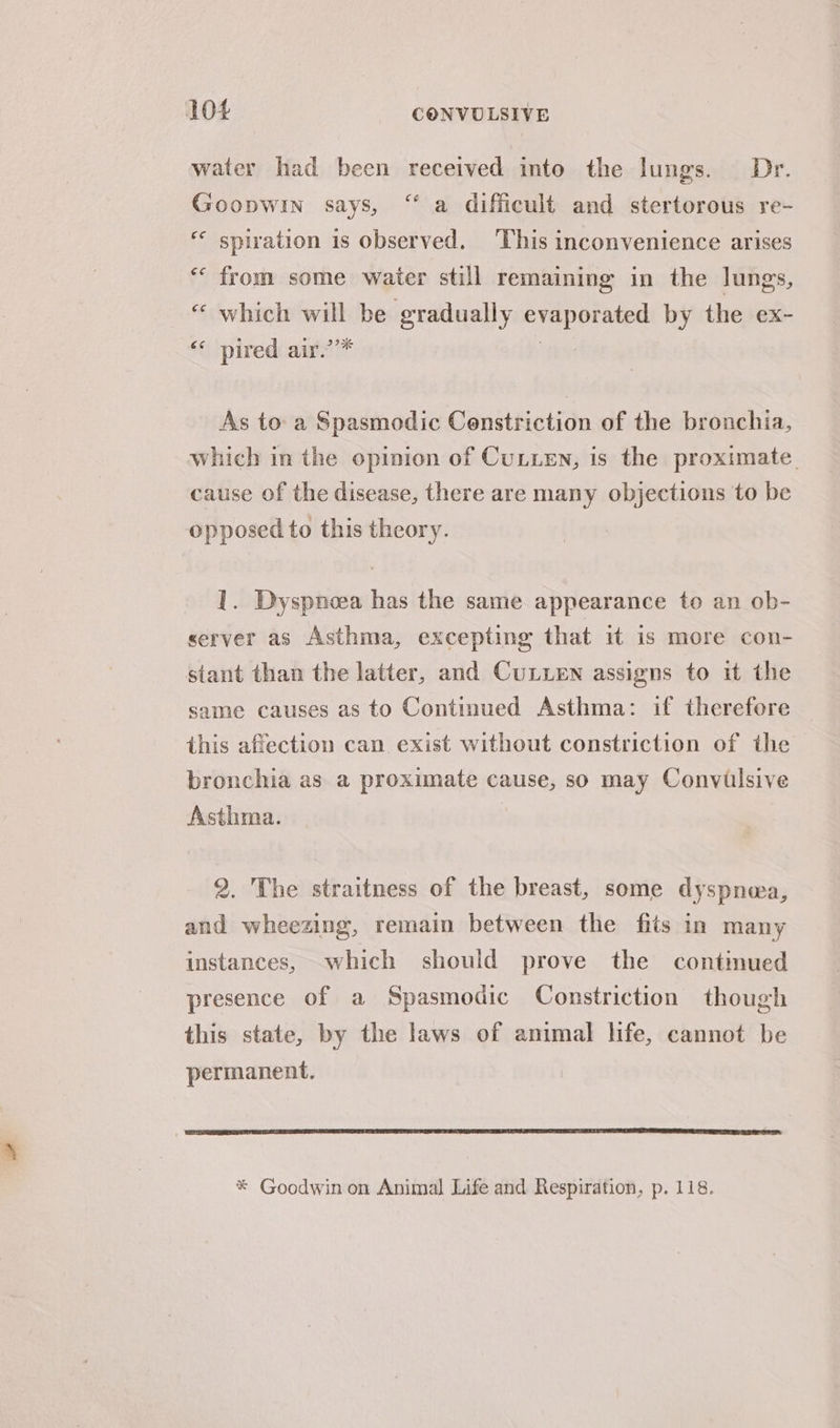 water had been received into the lungs. Dr. Goopwin says, ‘“ a difficult and stertorous re- *« spiration is observed. This inconvenience arises *‘ from some waiter still remaining in the lungs, “ which will be gradually evaporated by the ex- “* pired air.’’* | As to a Spasmodic Censtriction of the bronchia, which in the opinion of Cutten, is the proximate. cause of the disease, there are many objections to be opposed to this theory. 1. Dyspnoea has the same appearance to an ob- server as Asthma, excepting that it is more con- stant than the latter, and CuLLEN assigns to it the same causes as to Continued Asthma: if therefore this affection can exist without constriction of the bronchia as a proximate cause, so may Convilsive Asthma. 2. The straitness of the breast, some dyspnea, and wheezing, remain between the fits in many instances, which should prove the continued presence of a Spasmodic Constriction though this state, by the laws of amimal life, cannot be permanent. * Goodwin on Animal Life and Respiration, p. 118.
