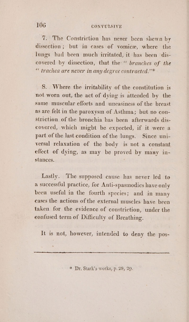 7. The Constriction has never been shewn by dissection ; but in cases of vomice, where the lungs had been much irritated, it has been dis- covered by dissection, that the: “ branches of the ** trachea are never in any degree contracted.’’* S. Where the irritability of the constitution is not worn out, the act of dying is attended by the same muscular efforts and uneasiness of the breast as are felt in the paroxysm of Asthma; but no con- striction of the bronchia has been afterwards dis- covered, which might be expected, if it were a part of the last condition of the lungs. Since uni- versal relaxation of the body is not a constant effect of dying, as may be proved by many in- stances. | Lastly. The supposed cause has never led to a successful practice, for Anti-spasmodics have only been useful in the fourth species; and in many cases the actions of the external muscles have been taken for the evidence of constriction, under the confused term of Difficulty of Breathing. It is not, however, intended to deny the pos- * Dr, Stark’s works, p. 28, 29.