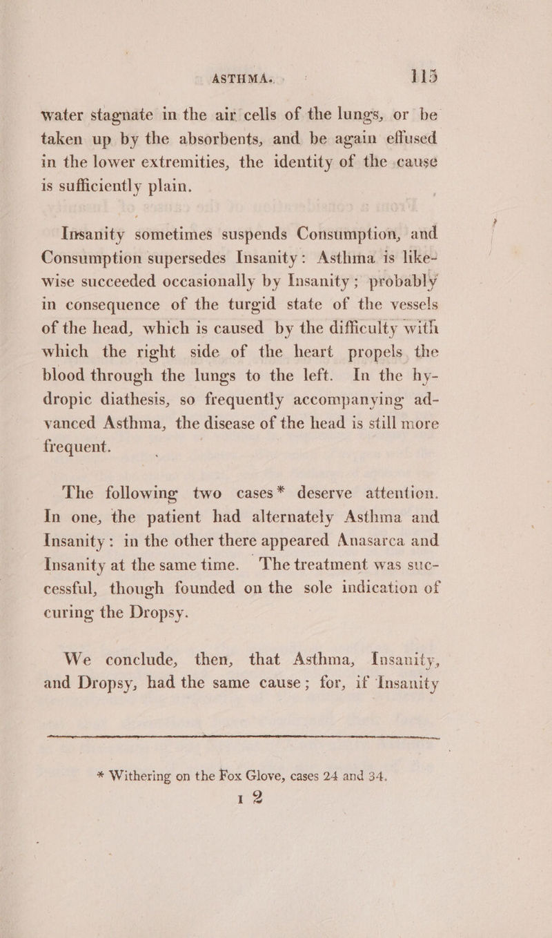 water stagnate in the air cells of the lungs, or be taken up by the absorbents, and be again effused in the lower extremities, the identity of the cause is sufficiently plain. Insanity sometimes suspends Consumption, and Consumption supersedes Insanity: Asthma is like- wise succeeded occasionally by Insanity ; probably in consequence of the turgid state of the vessels of the head, which is caused by the difficulty with which the right side of the heart propels. the blood through the lungs to the left. In the hy- dropic diathesis, so frequently accompanying ad- vanced Asthma, the disease of the head is still more frequent. The following two cases* deserve attention. In one, the patient had alternately Asthma and Insanity: in the other there appeared Anasarca and Insanity at the same time. The treatment was suc- cessful, though founded on the sole indication of curing the Dropsy. We conclude, then, that Asthma, Insanity, and Dropsy, had the same cause; for, if Insanity * Withering on the Fox Glove, cases 24 and 34. 12