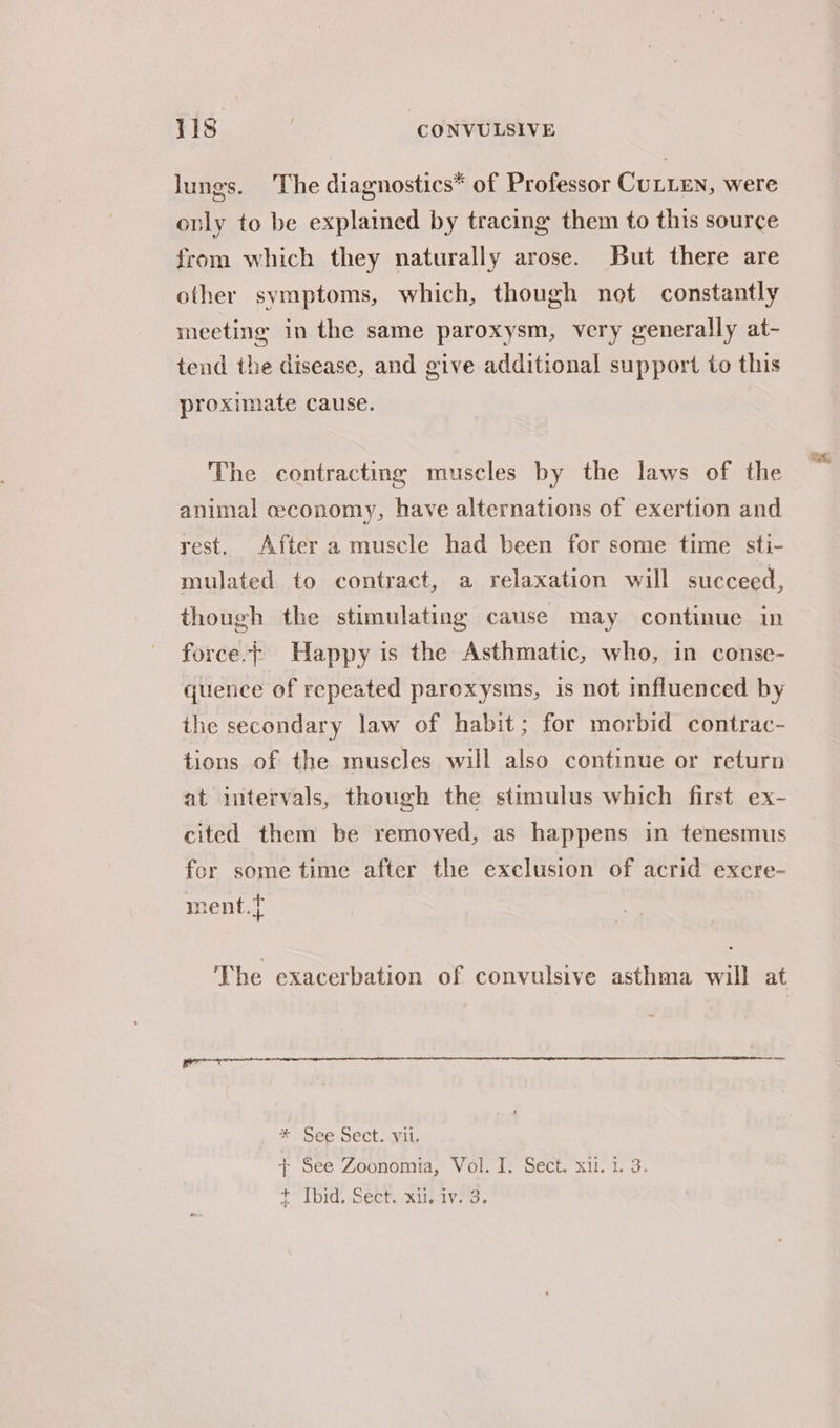 lungs. The diagnostics* of Professor CULLEN, were only to be explained by tracing them to this source from which they naturally arose. But there are other symptoms, which, though not constantly meeting in the same paroxysm, very generally at- tend the disease, and give additional support to this proximate cause. The contracting muscles by the laws of the animal cconomy, have alternations of exertion and rest, After a muscle had been for some time sti- mulated to contract, a relaxation will succeed, though the stimulating cause may continue in force.| Happy is the Asthmatic, who, in conse- quence of repeated paroxysms, is not influenced by the secondary law of habit; for morbid contrac- tions of the muscles will also continue or return at intervals, though the stimulus which first ex- cited them be removed, as happens in tenesmus for some time after the exclusion of acrid excre- + ment. i The exacerbation of convulsive asthma will at * See Sect. vil. + See Zoonomia, Vol. J. Sect. xil. 1. 3. T Tod, SeCm Ruvaveds
