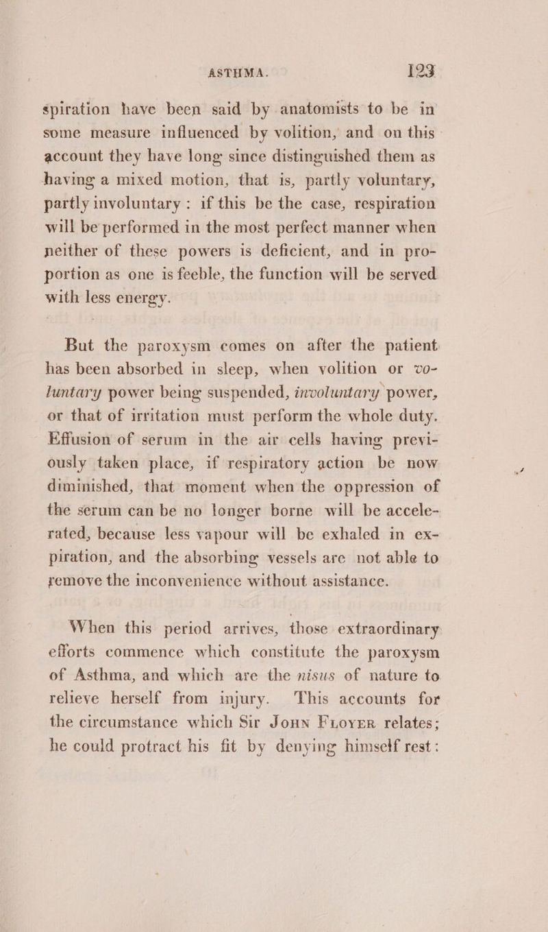 spiration have been said by anatomists to be in some measure influenced by volition, and on this account they have long since distinguished them as having a mixed motion, that is, partly voluntary, partly involuntary: if this be the case, respiration will be performed in the most perfect manner when neither of these powers is deficient, and in pro- portion as one is feeble, the function will be served with less energy. But the paroxysm comes on after the patient has been absorbed in sleep, when volition or vo- luntary power being suspended, involuntary power, or that of irritation must perform the whole duty. Effusion of serum in the air cells having previ- ously taken place, if respiratory action be now diminished, that moment when the oppression of the serum can be no longer borne will be accele- rated, because less vapour will be exhaled in ex- piration, and the absorbing vessels are not able to remove the inconvenience without assistance. When this period arrives, those extraordinary efforts commence which constitute the paroxysm of Asthma, and which are the nisus of nature to relieve herself from injury. This accounts for the circumstance which Sir Joun Fioyer relates; he could protract his fit by denying himself rest :