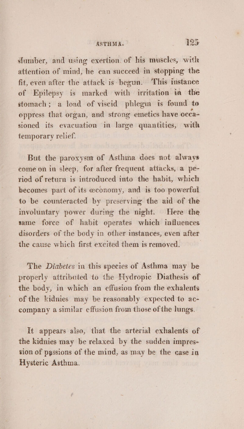 slumber, and using exertion. of his muscles, with attention of mind, he can succeed in stopping the fit, even after the attack is begun. This instance of Epilepsy is marked with irritation in the stomach; a load of viscid phlegm is found to oppress that organ, and strong emetics have occa- sioned its evacuation in large quantities, with temporary relief. But the paroxysm of Asthma does not always eome on in sleep, for after frequent attacks, a pe- riod of return is introduced into the habit, which becomes part of its economy, and is too powerful to be counteracted by preserving the aid of the involuntary power during the night. Here the same force of habit operates which influences disorders of the bedy in other instances, even after the cause which first excited them is removed. | The Diabetes 1m this species of Asthma may be properly attributed to the Hydropic Diathesis of the body, in which an effusion from the exhalents of the kidnies may be reasonably expected to ac- company a similar effusion from those of the lungs. It appears also, that the arterial exhalents of the kidnies may be relaxed by the sudden impres- sion of passions of the mind, as may be the case in Hysteric Asthma.