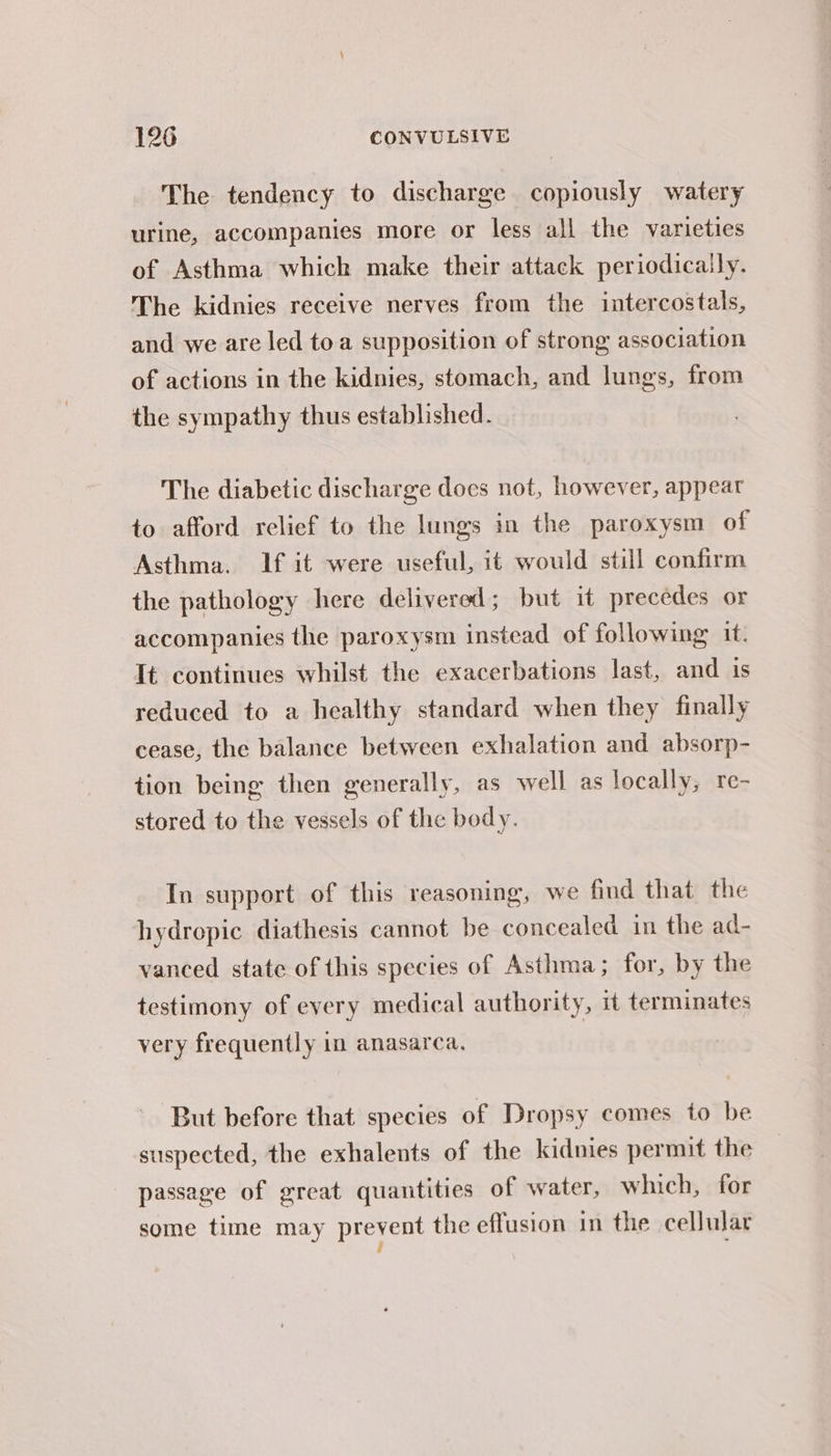 The tendency to discharge copiously watery urine, accompanies more or less all the varieties of Asthma which make their attack periodically. The kidnies receive nerves from the intercostals, and we are led toa supposition of strong association of actions in the kidnies, stomach, and lungs, from the sympathy thus established. The diabetic discharge does not, however, appear to afford relief to the lungs in the paroxysm of Asthma. If it were useful, it would still confirm the pathology here delivered; but it precedes or accompanies the paroxysm instead of following it. Tt continues whilst the exacerbations last, and is reduced to a healthy standard when they finally cease, the balance between exhalation and absorp- tion being then generally, as well as locally, re- stored to the vessels of the body. In support of this reasoning, we find that the hydrepic diathesis cannot be concealed in the ad- vanced state of this species of Asthma; for, by the testimony of every medical authority, it terminates very frequently in anasarca. But before that species of Dropsy comes to be suspected, the exhalents of the kidnies permit the - passage of great quantities of water, which, for some time may prevent the effusion in the cellular