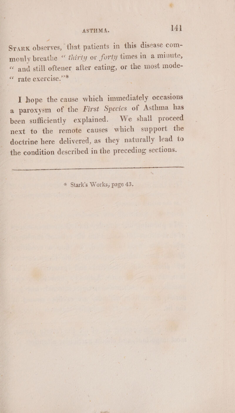 y Sark observes, that patients in this disease com- monly breathe “ thirty or forty times in a minute, « and still oftener after eating, or the most mode- “ rate exercise.’’* I hope the cause which immediately occasions a paroxysm of the First Species of Asthma has been sufficiently explained. We shall proceed next to the remote causes which support the doctrine here delivered, as they naturally lead to the condition described in the preceding sections. a ee PT nr an eS eens aaa * Stark’s Works, page 43.