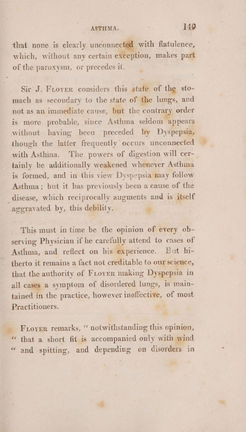 that none is clearly unconnected with flatulence, which, without any certain exception, makes part of the paroxysm, or precedes it. Sir J. Fuover considers this state of the sto- mach as secondary to the state of the lungs, and not as an immediate cause, but the contrary order is more probable, since Asthma seldom appears without having been preceded by Dyspepsia, though the latter frequently occurs unconnected — with Asthma. The powers of digestion will cer- tainly be additionally weakened whenever Asthma is formed, and in this view Dyspepsia may follow _ Asthma; but it has previously been a cause of the | : disease, which reciprocally augments and is itself aggravated by, this debility. 4 “ This must in time be the opinion of every ob- serving Physician if he carefully attend to cases of - Asthma, and reflect on his experience. But hi- therto it remains a fact not creditable to our science, that the authority of FLloyer making Dyspepsia in all cases a symptom of disordered lungs, is main- tained in the practice, however ineffective, of most Practitioners. | _ Froyer remarks, “ notwithstanding this opinion, * that a short fit is accompanied only with wind “ and spitting, and depending on disorders in ‘ tei