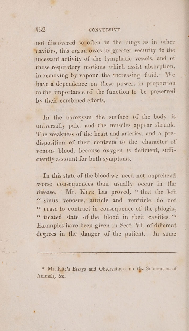 not discovered so often in the lungs as in other *cavities, this organ owes its greater security to the ‘incessant activity of the lymphatic vessels, and of those respiratory motions which assist absorption, in removing by vapour the increasing fluid. We have a dependence on these powers in proportion ‘tothe importance of the function to be preserved by their combined efforts, In the paroxysm the surface of the body 1s universally pale, and the muscles appear shrunk. The weakness of the heart and arteries, and a pre- disposition of their contents to the character’ of venous blood, because oxygen is deficient, sufli- ciently account for both symptoms. — In this state of the blood we need not apprehend worse consequences than usually occur in the disease. Mr. Kire has proved, “ that the left ‘* sinus venosus, auricle and ventricle, do not “ cease to contract in consequence of the phlogis- © ticated state of the blood im their cavities.’’* degrees in the danger of the patient. In some * Mr. Kite’s Essays and Observations on the Submersion of Animals, &amp;c. |