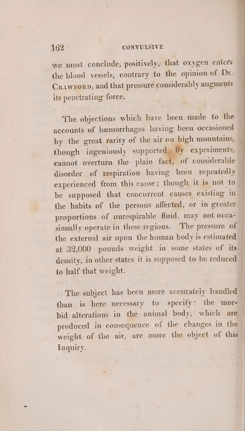 we must conclude, positively, that oxygen enters the blood vessels, contrary to the opinion of Dr. Crawrorp, and that pressure considerably augments its penetrating force. The objections which have been made to the accounts of hemorrhages having been occasioned though ingeniously supportegy ex periments, experienced from this cause; though it 1s not to be supposed that concurrent causes existing in proportions of unrespirable fluid, may not occa- the external air upon the human body is estimated density, in other states it is supposed to be reduced to half that weight. The subject has been more accurately handled than is here necessary to specify: the mor- bid alterations in the animal body, which are produced in consequence of the changes in the Inquiry.