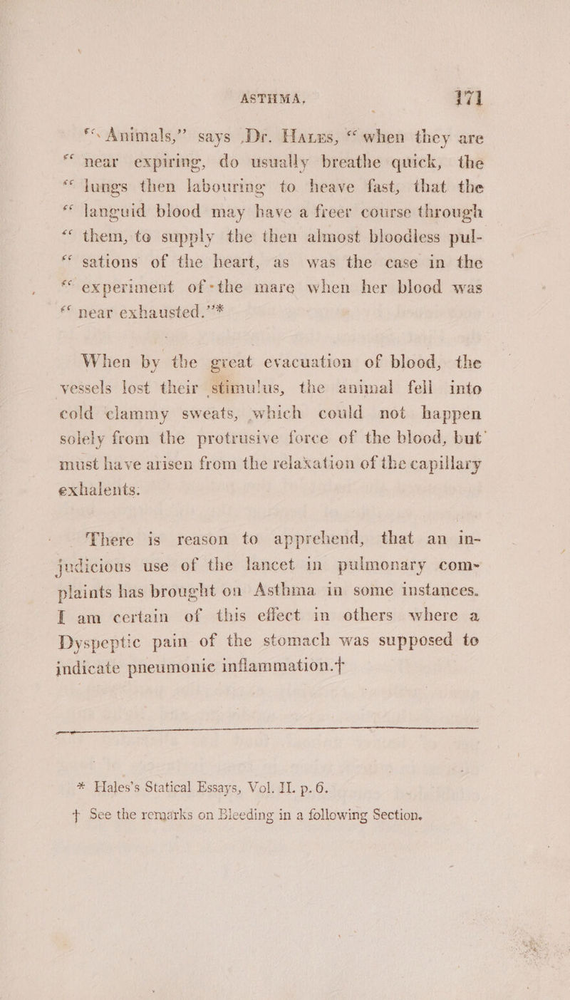 **. Animals,” says .Dr. Hares, “when they are “near expiring, do usually breathe quick, the “Jungs then labouring to heave fast, that the * languid blood may have a freer course through *“ them, te supply the then almost bloodless pul- *“ sations of the heart, as was the case in the * experiment of-the mare when her blood was ‘© near exhausted.’’* When by the great evacuation of blood, the vessels lost their stimulus, the animal fell into cold clammy sweats, which could not happen solely from the protrusive force of the blood, but’ must have arisen from the relaxation of the capulary exhalents: There is reason to apprehend, that an in- judicious use of the lancet in pulmonary com-~ plaints has brought on Asthma in some instances. I am certain of this effect in others where a Dyspeptic pain of the stomach was supposed to indicate pneumonie inflammation. * Hales’s Statical Essays, Vol. IL p.6. t+ See the remarks on Bleeding in a following Section,